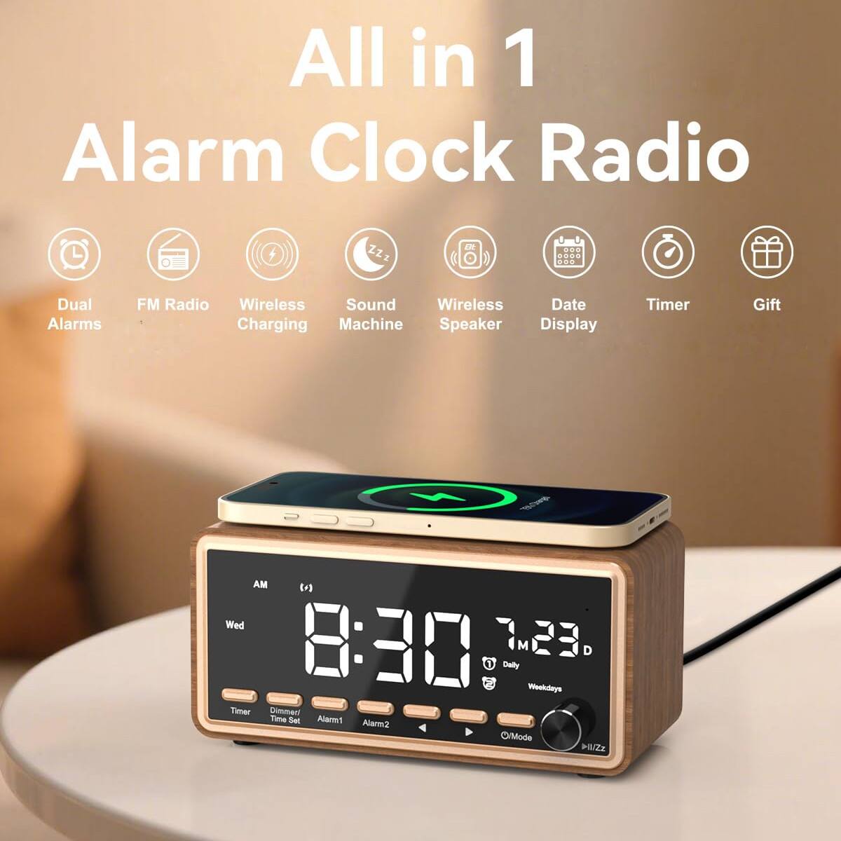 All in 1 Alarm Clock Radio

- Dual Alarms
- FM Radio
- Wireless Charging
- Sound Machine
- Wireless Speaker
- Date Display
- Timer
- Gift

AM 8:30  
Wed 7:23 D  
Daily  
Weekdays  
Timer Set  
Alarm1  
Alarm2  
O/M Mode  
ZZz