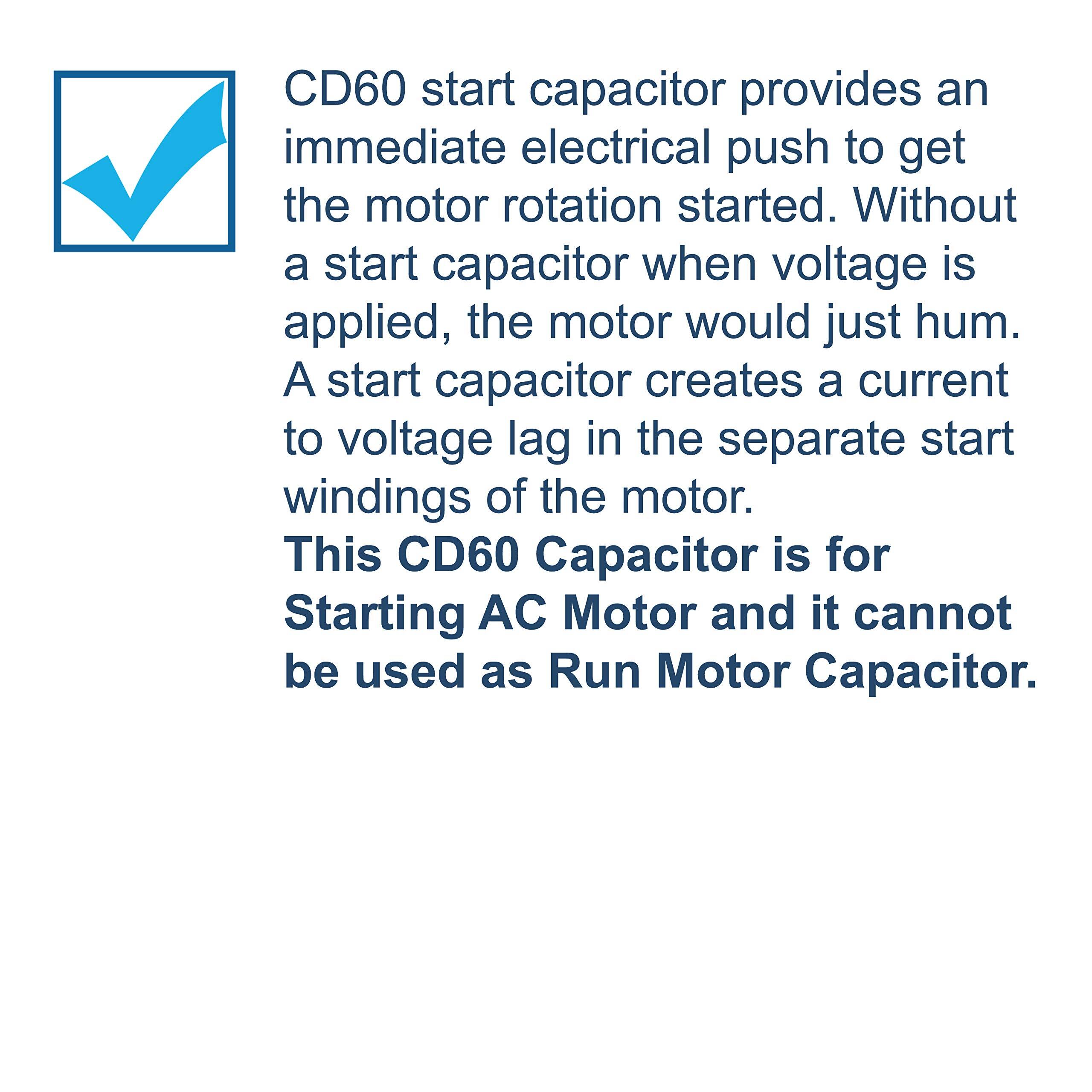 CD60 start capacitor provides an immediate electrical push to get the motor rotation started. Without a start capacitor when voltage is applied, the motor would just hum. A start capacitor creates a current to voltage lag in the separate start windings of the motor. This CD60 Capacitor is for Starting AC Motor and it cannot be used as Run Motor Capacitor.