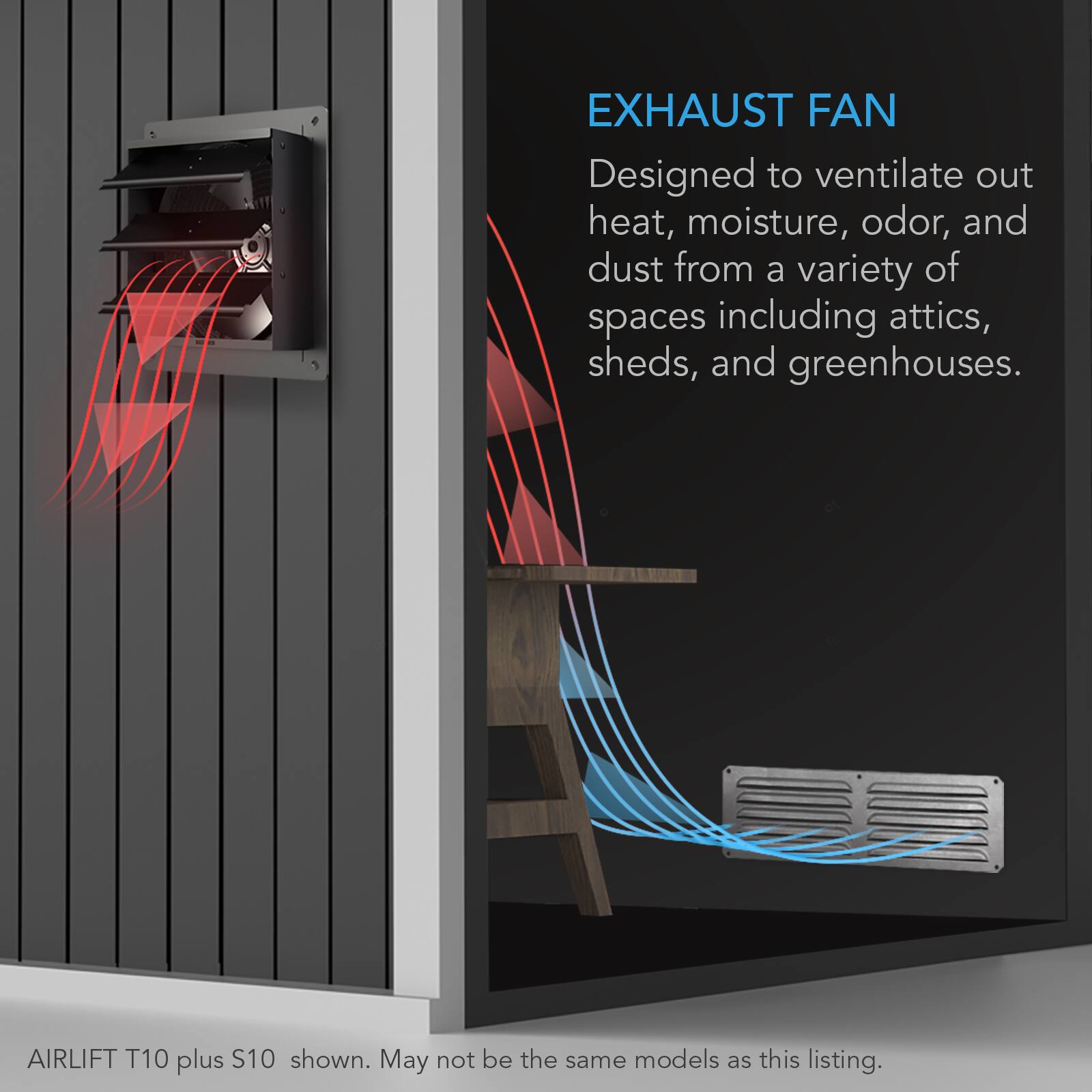 EXHAUST FAN  
Designed to ventilate out heat, moisture, odor, and dust from a variety of spaces including attics, sheds, and greenhouses.  

AIRLIFT T10 plus S10 shown. May not be the same models as this listing.