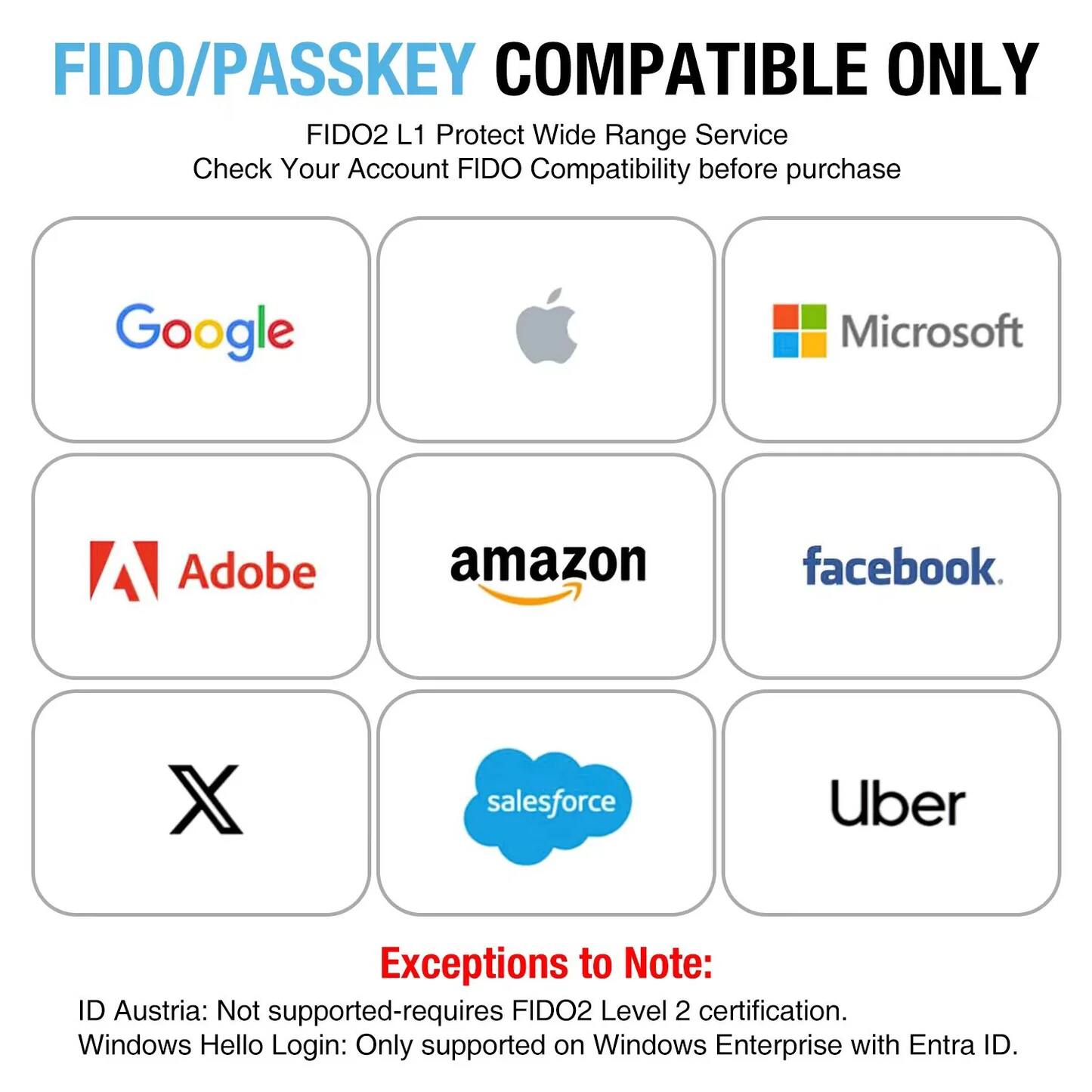FIDO/PASSKEY COMPATIBLE ONLY  
FIDO2 L1 Protect Wide Range Service  
Check Your Account FIDO Compatibility before purchase  

Google  
Microsoft  
Adobe  
Amazon  
Facebook  
X  
Salesforce  
Uber  

Exceptions to Note:  
ID Austria: Not supported - requires FIDO2 Level 2 certification.  
Windows Hello Login: Only supported on Windows Enterprise with Entra ID.