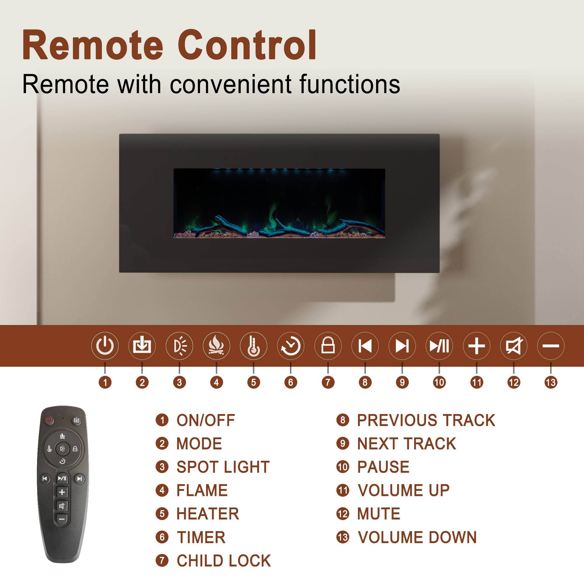 Remote Control  
Remote with convenient functions

1. ON/OFF  
2. MODE  
3. SPOT LIGHT  
4. FLAME  
5. HEATER  
6. TIMER  
7. CHILD LOCK  
8. PREVIOUS TRACK  
9. NEXT TRACK  
10. PAUSE  
11. VOLUME UP  
12. MUTE  
13. VOLUME DOWN