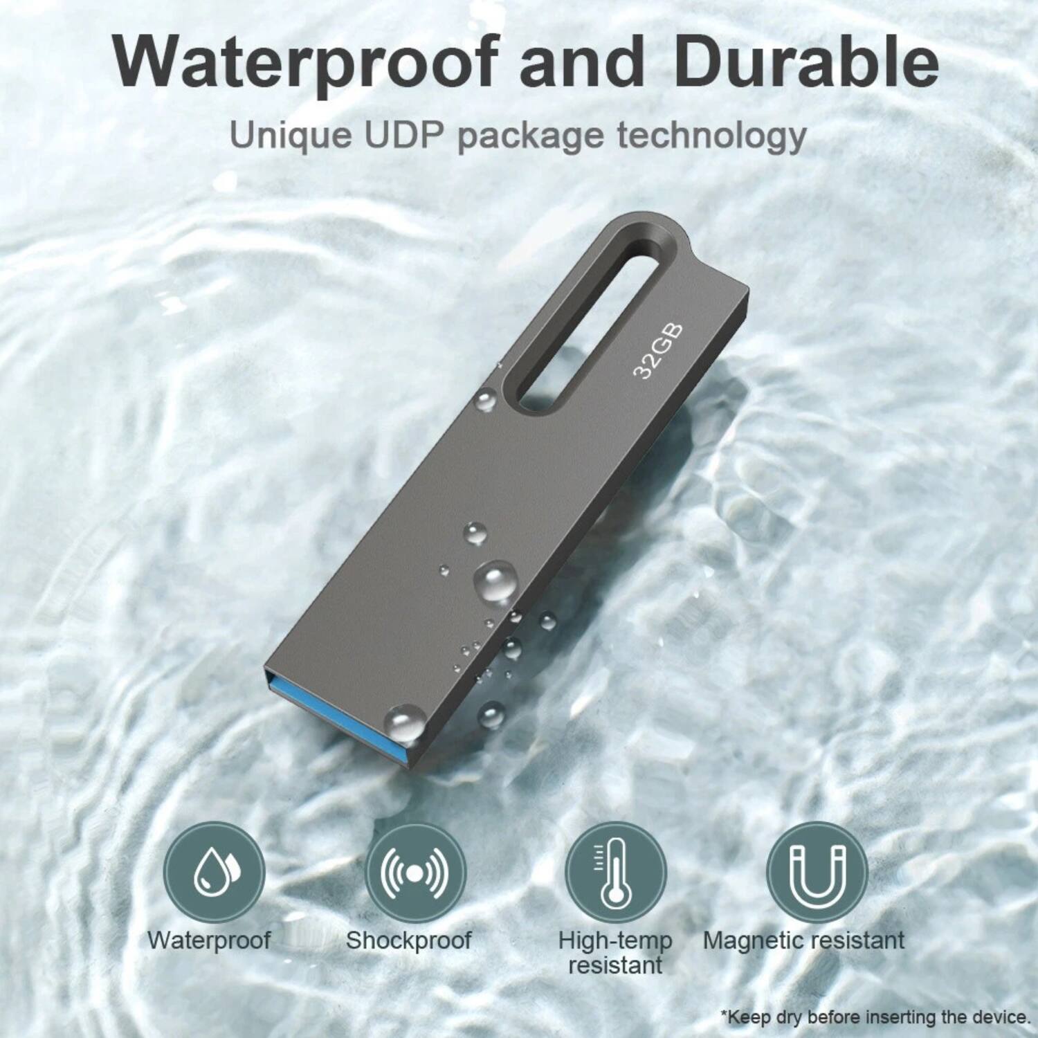 Waterproof and Durable  
Unique UDP package technology  

32GB  

Waterproof  
Shockproof  
High-temp resistant  
Magnetic resistant  

*Keep dry before inserting the device.
