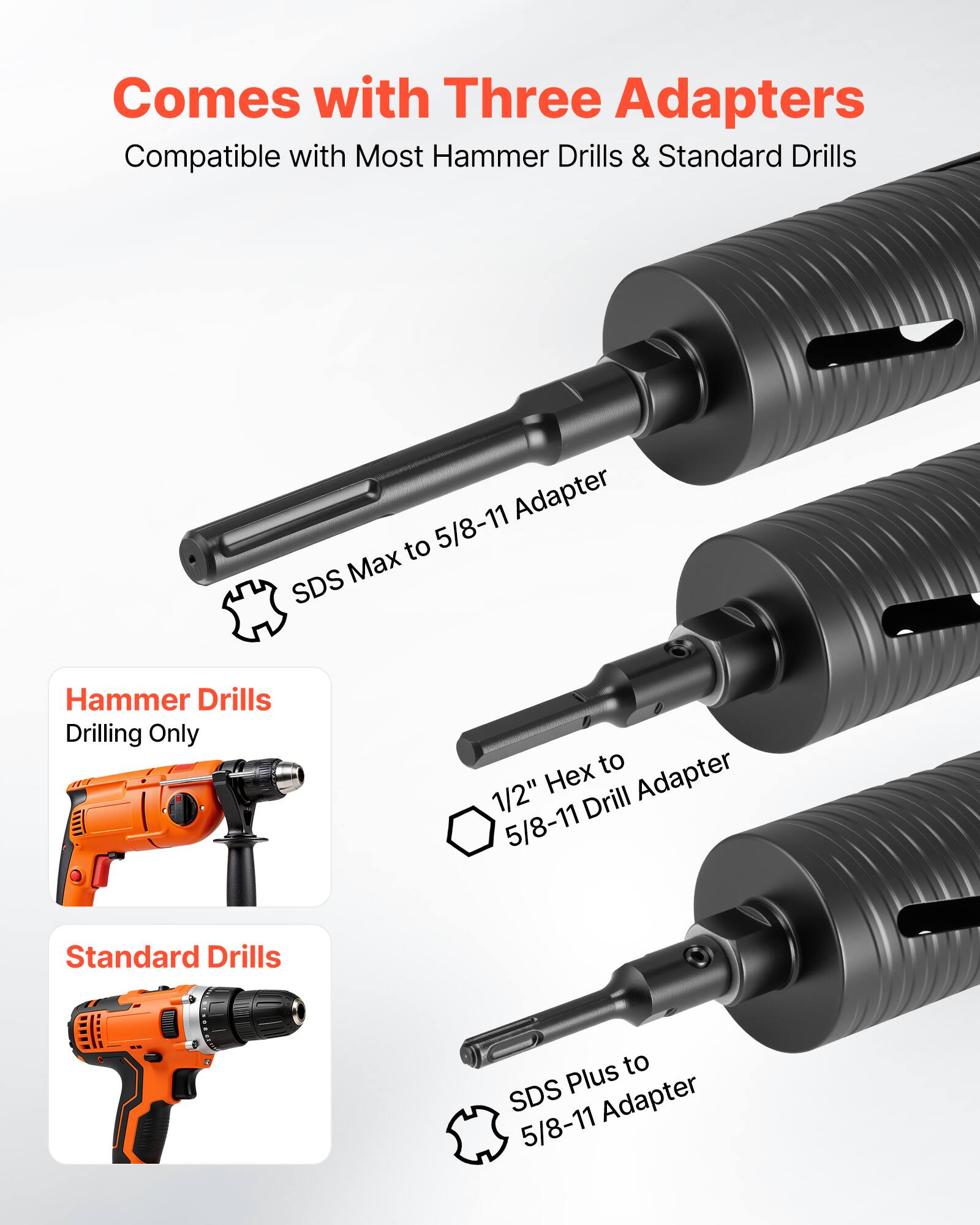 Comes with Three Adapters  
Compatible with Most Hammer Drills & Standard Drills  

- SDS Max to 5/8-11 Adapter  
- 1/2" Hex to 5/8-11 Drill Adapter  
- SDS Plus to 5/8-11 Adapter  

Hammer Drills  
Drilling Only  

Standard Drills
