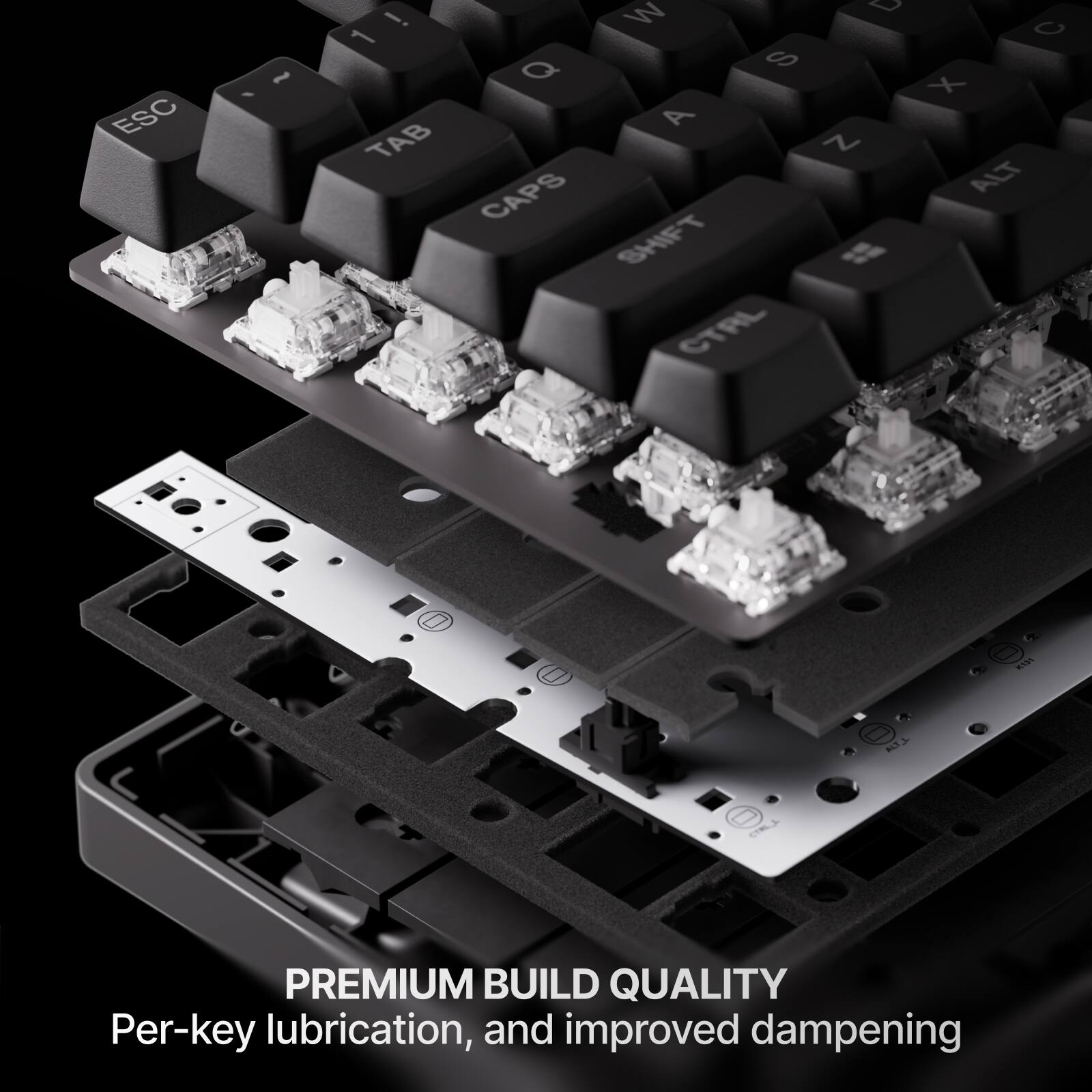 ESC, ~, 1, !, Q, W, E, R, T, Y, U, I, O, P, A, S, D, F, G, H, J, K, L, Z, X, C, V, B, N, CAPS, ALT, SHIFT, CTRL, M, AT1

PREMIUM BUILD QUALITY
Per-key lubrication, and improved dampening