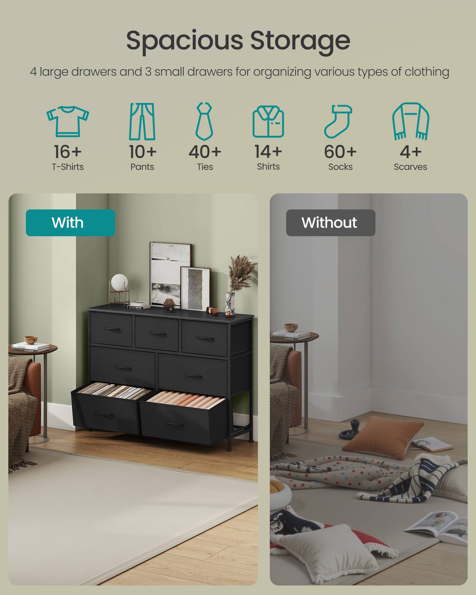 Spacious Storage

4 large drawers and 3 small drawers for organizing various types of clothing

16+ T-Shirts  
10+ Pants  
40+ Ties  
14+ Shirts  
60+ Socks  
4+ Scarves

With  
Without