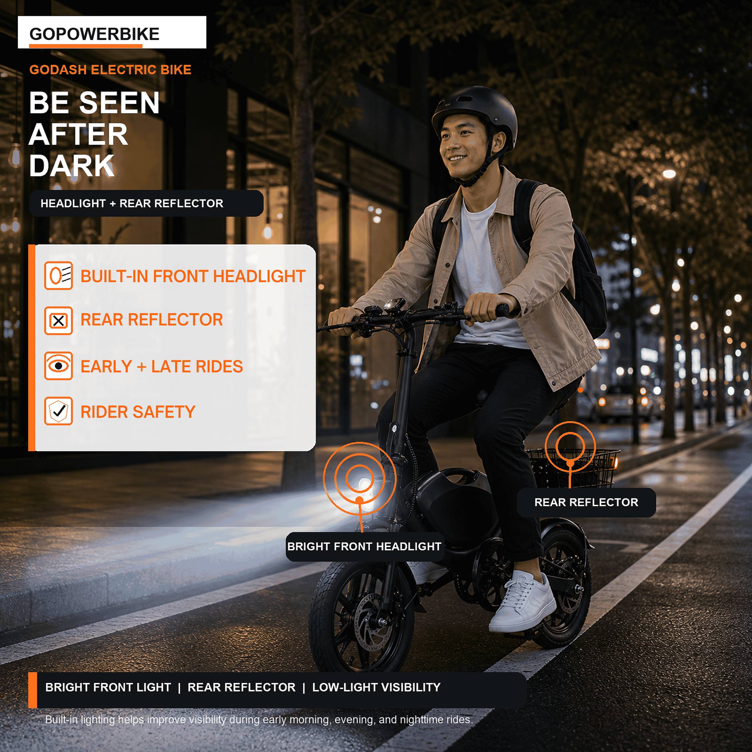 GOPowerbike Godash Electric Bike

Be Seen After Dark

Headlight + Rear Reflector

Built-in Front Headlight
Rear Reflector
Early + Late Rides
Rider Safety

Bright Front Light | Rear Reflector | Low-Light Visibility

Built-in lighting helps improve visibility during early morning, evening, and nighttime rides.