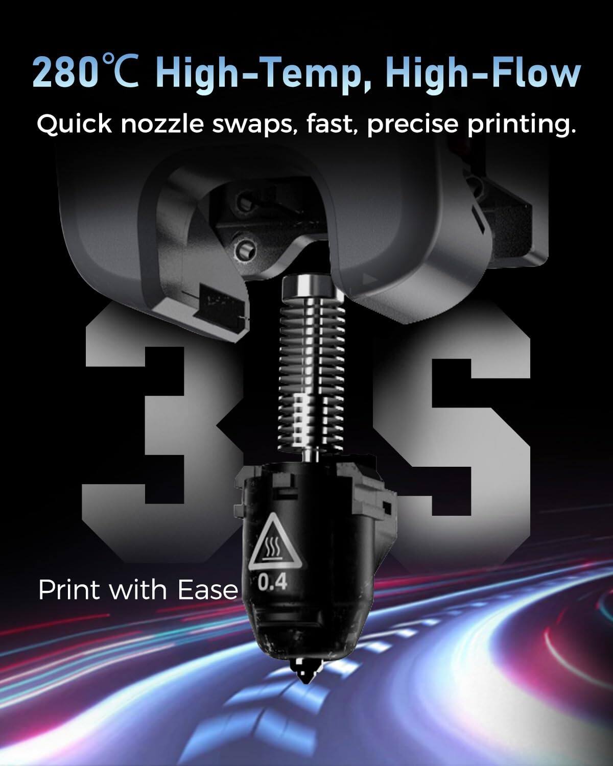280°C High-Temp, High-Flow Quick nozzle swaps, fast, precise printing. Print with Ease 0.4