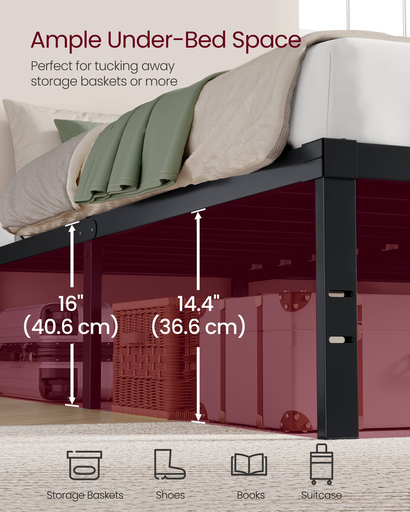 Ample Under-Bed Space  
Perfect for tucking away storage baskets or more  
16" (40.6 cm)  
14.4" (36.6 cm)  
Storage Baskets  
Shoes  
Books  
Suitcase