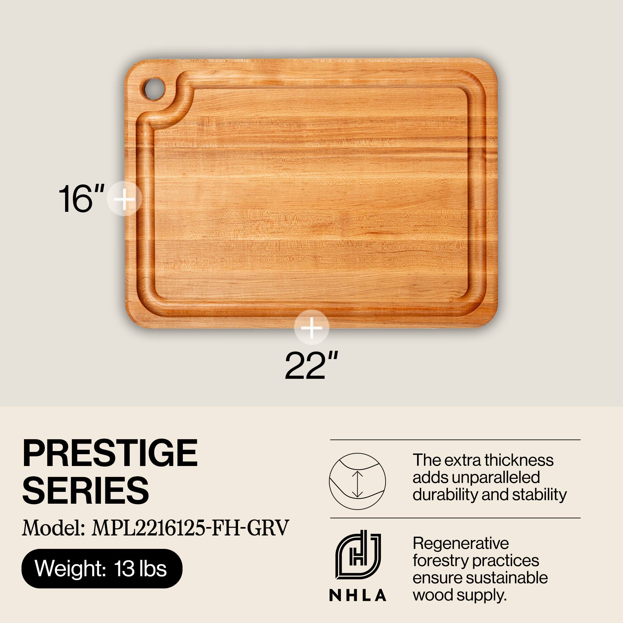 16" x 22" PRESTIGE SERIES  
Model: MPL2216125-FH-GRV  
Weight: 13 lbs  

The extra thickness adds unparalleled durability and stability.  
Regenerative forestry practices ensure sustainable wood supply.