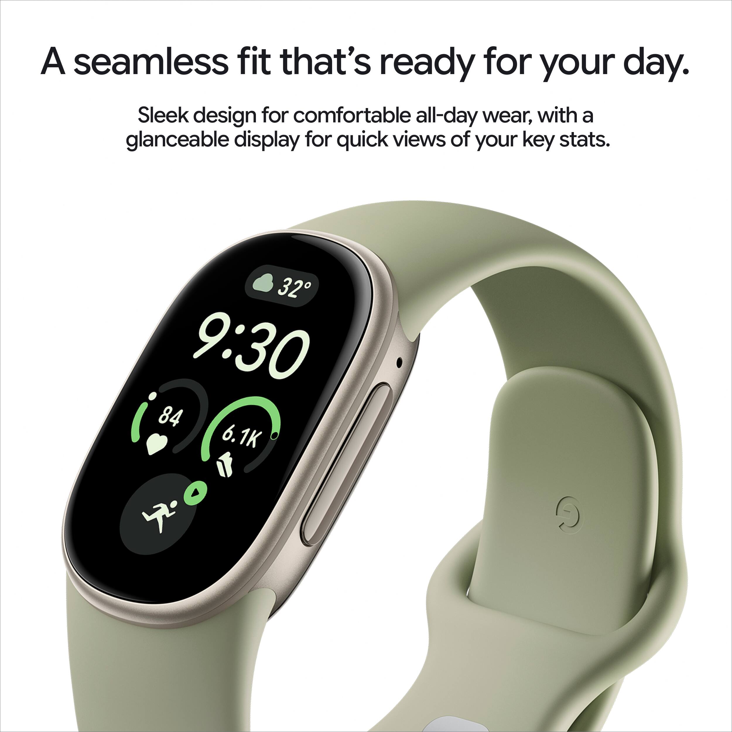 A seamless fit that's ready for your day. Sleek design for comfortable all-day wear, with a glanceable display for quick views of your key stats.
