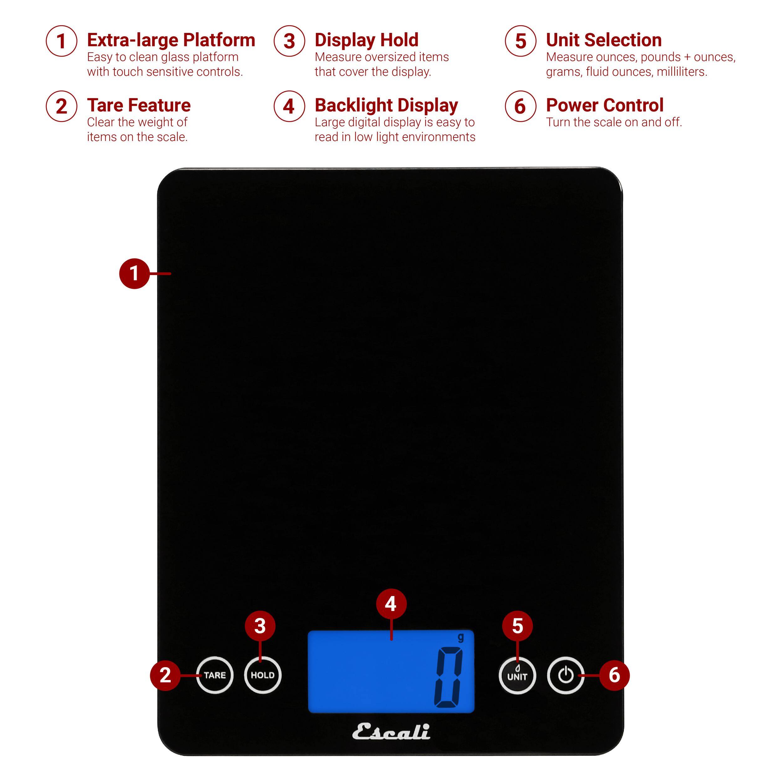 1. Extra-large Platform Easy to clean glass platform with touch sensitive controls.
2. Tare Feature Clear the weight of items on the scale.
3. Display Hold Measure oversized items that cover the display.
4. Backlight Display Large digital display is easy to read in low light environments.
5. Unit Selection Measure ounces, pounds + ounces, grams, fluid ounces, milliliters.
6. Power Control Turn the scale on and off.
