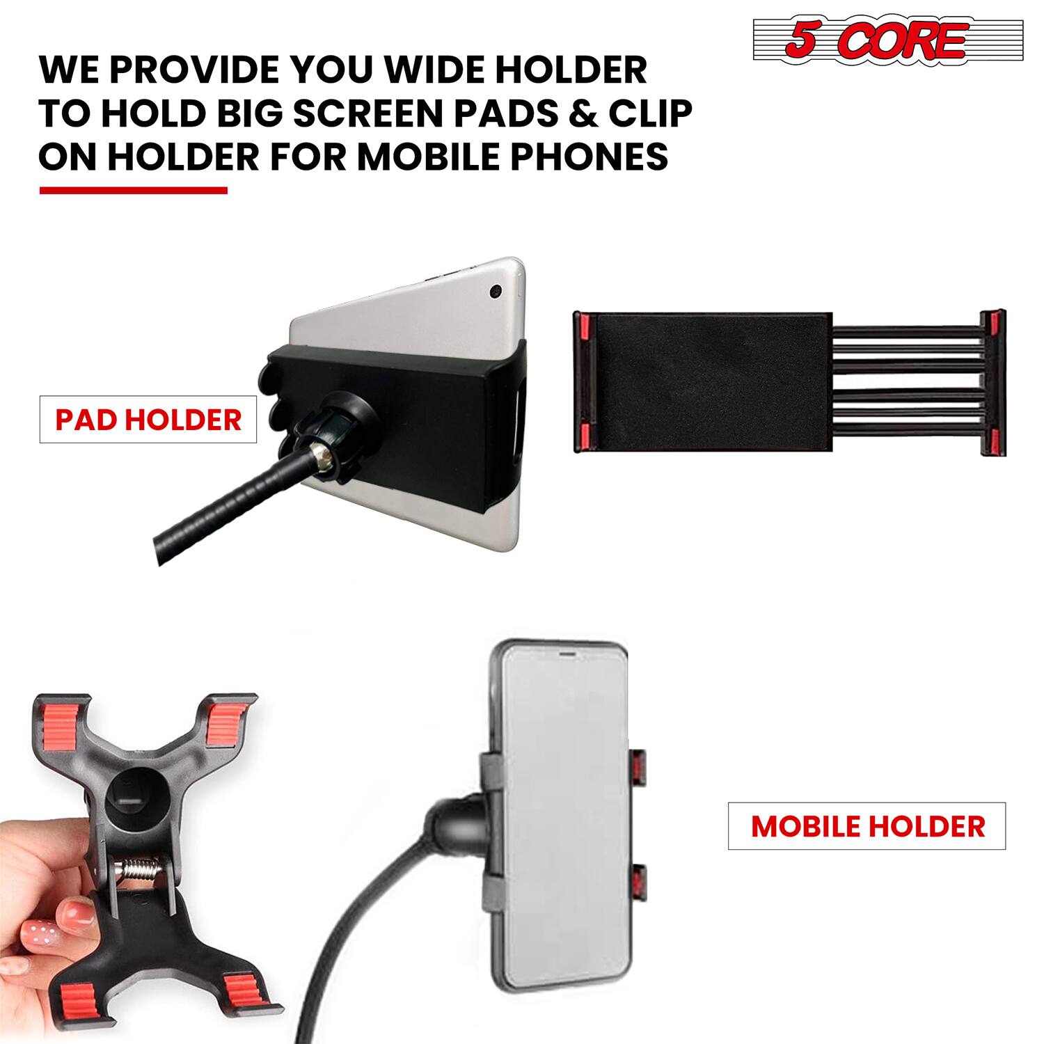 WE PROVIDE YOU WIDE HOLDER TO HOLD BIG SCREEN PADS & CLIP ON HOLDER FOR MOBILE PHONES

PAD HOLDER

MOBILE HOLDER

5 CORE