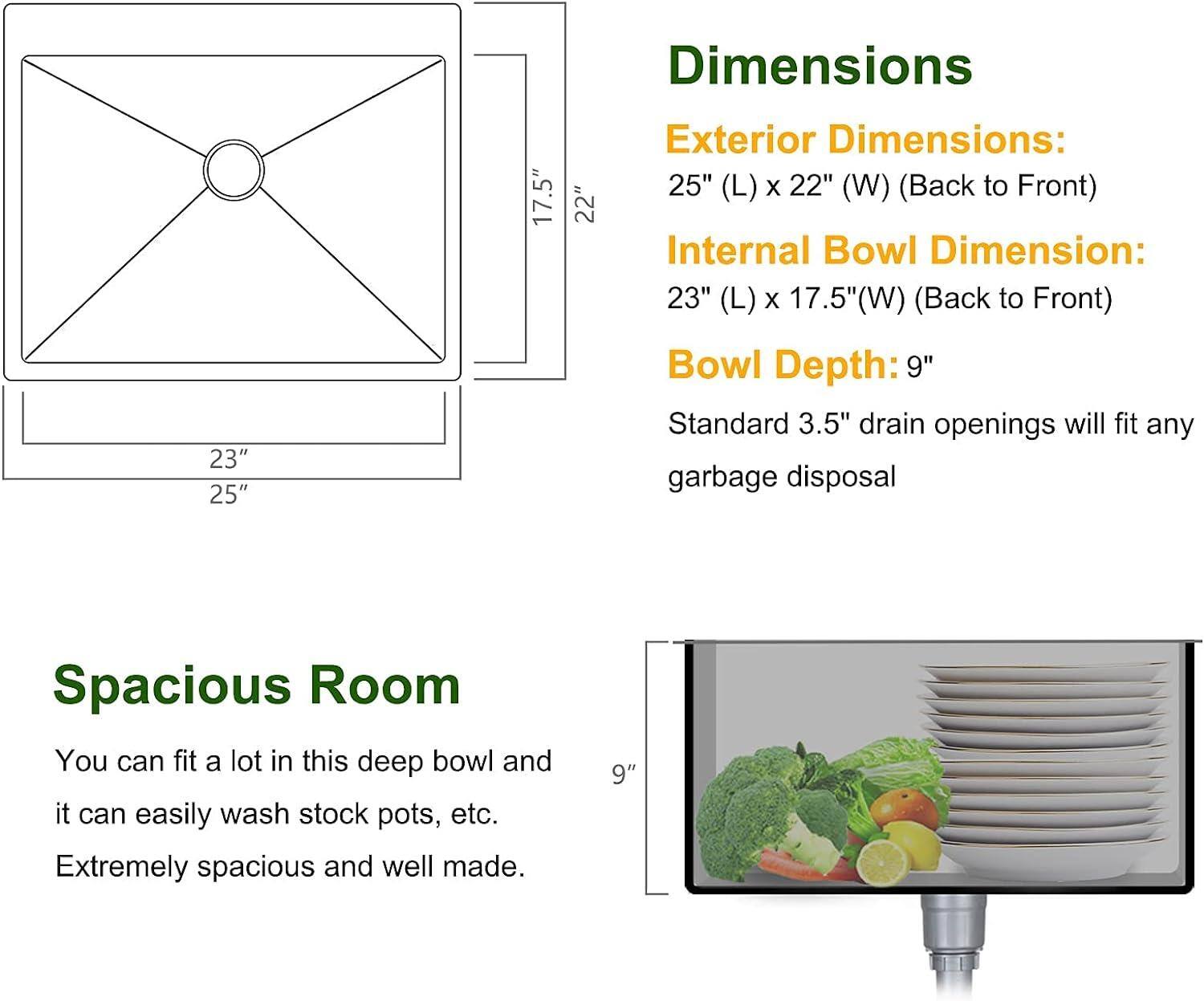 Dimensions: 23" x 25" x 17.5" x 22"  
Exterior Dimensions: 25" (L) x 22" (W) (Back to Front)  
Internal Bowl Dimension: 23" (L) x 17.5" (W) (Back to Front)  
Bowl Depth: 9"  
Standard 3.5" drain openings will fit any garbage disposal  
Spacious Room: You can fit a lot in this deep bowl and it can easily wash stock pots, etc. Extremely spacious and well made.