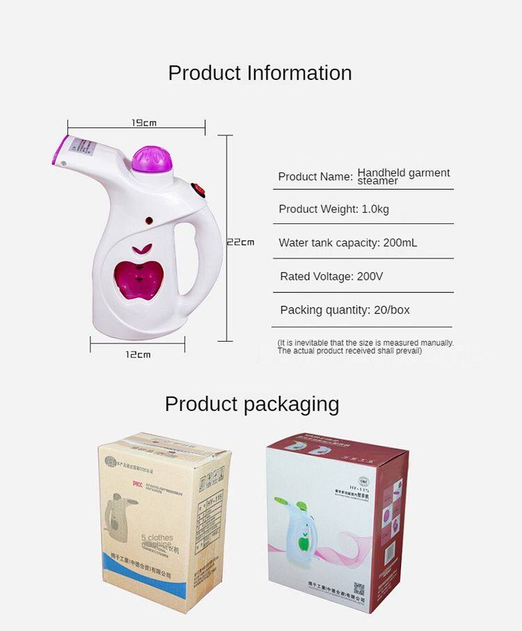 Product Information

- Product Name: Handheld garment steamer
- Product Weight: 1.0kg
- Water tank capacity: 200mL
- Rated Voltage: 200V
- Packing quantity: 20/box

(It is inevitable that the size is measured manually. The actual product received shall prevail)

Product packaging

- 5 clothes steamer