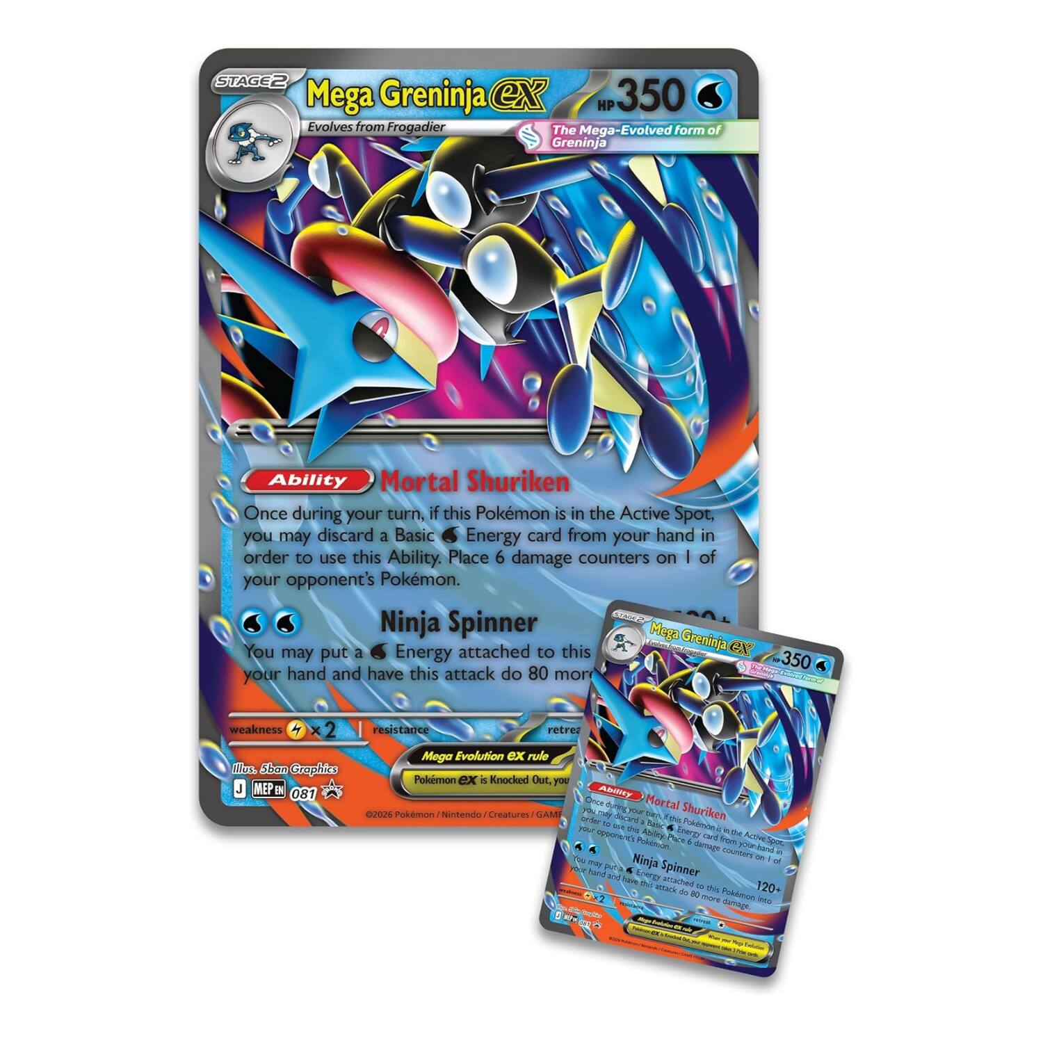 STAGE 2  
Mega Greninja ex  
HP 350  
Evolves from Frogadier  
The Mega-Evolved form of Greninja  

Ability: Mortal Shuriken  
Once during your turn, if this Pokémon is in the Active Spot, you may discard a Basic Energy card from your hand in order to use this Ability. Place 6 damage counters on 1 of your opponent's Pokémon.  

Attack: Ninja Spinner  
You may put a Energy attached to this Greninja ex to your hand and have this attack do 80 more damage.  

Weakness: ×2  
Resistance:  

Mega Evolution ex rule  
Pokémon ex is Knocked Out, you may return this Pokémon to your hand.  

©2026 Pokémon / Nintendo / Creatures / GAME FREAKS