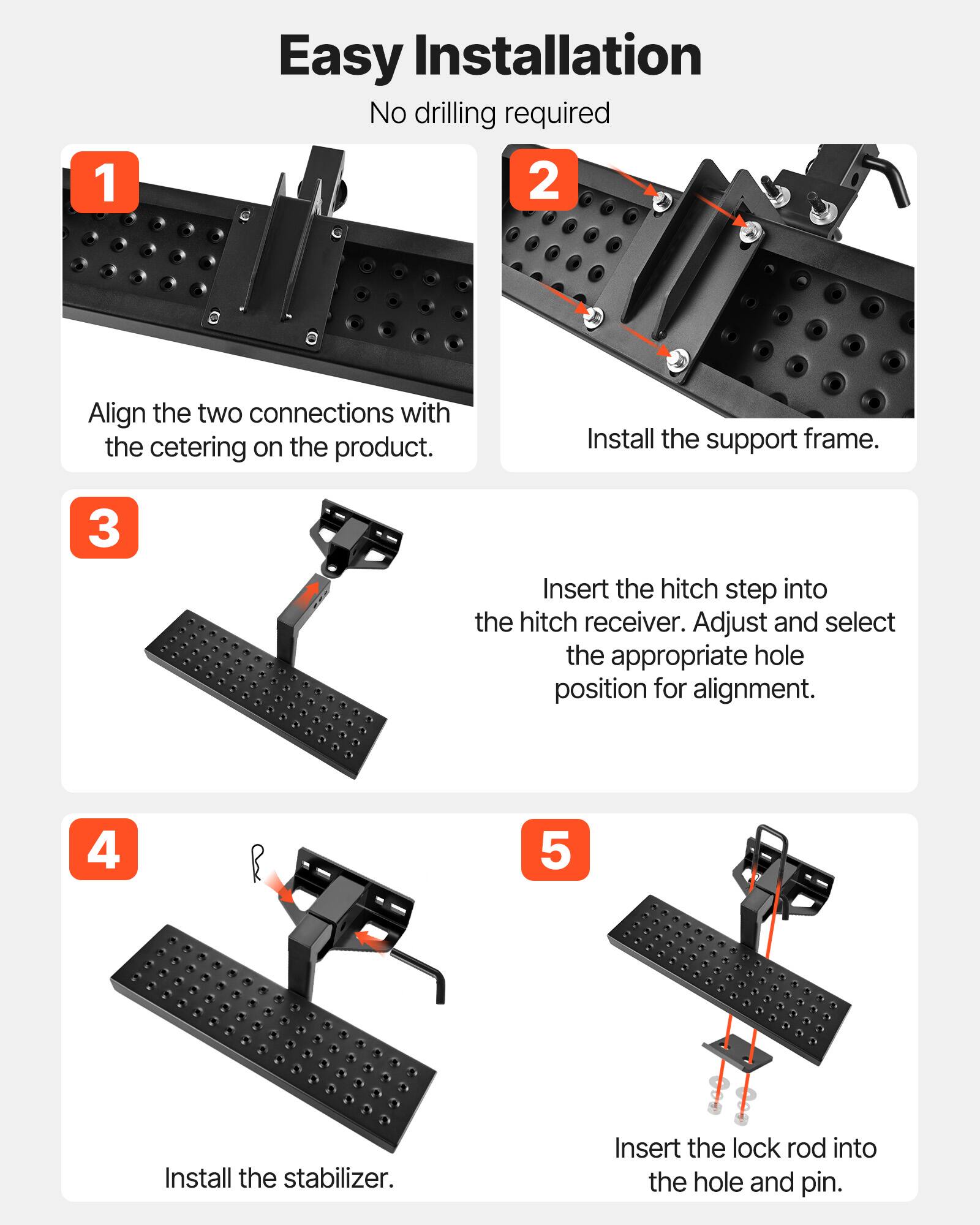 1. Easy Installation  
   No drilling required

2. Align the two connections with the centering on the product.  
   Install the support frame.

3. Insert the hitch step into the hitch receiver. Adjust and select the appropriate hole position for alignment.

4. Install the stabilizer.

5. Insert the lock rod into the hole and pin.