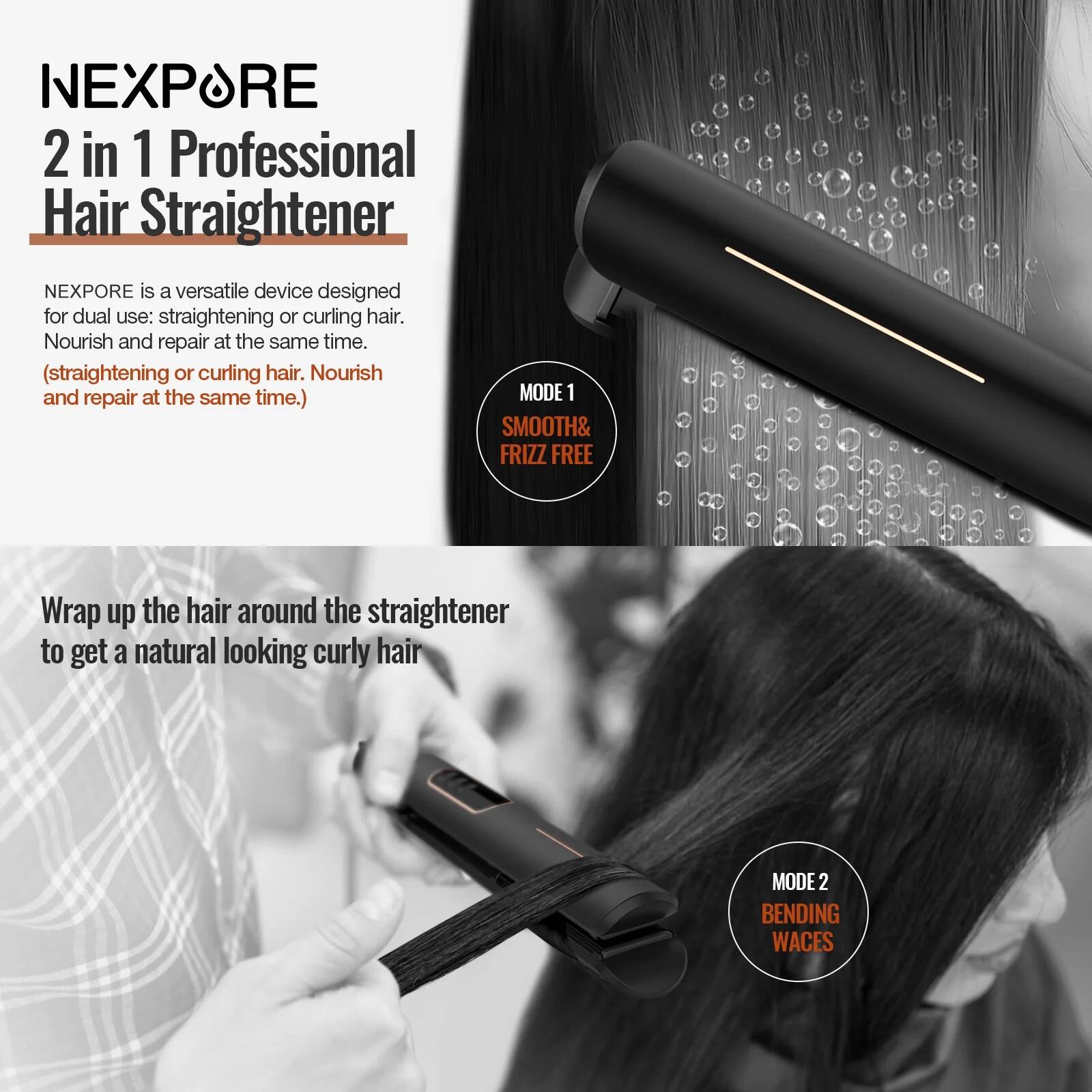 NEXPORE  
2 in 1 Professional Hair Straightener

NEXPORE is a versatile device designed for dual use: straightening or curling hair. Nourish and repair at the same time. (straightening or curling hair. Nourish and repair at the same time.)

MODE 1  
SMOOTH & FRIZZ FREE

Wrap up the hair around the straightener to get a natural looking curly hair

MODE 2  
BENDING WAVES