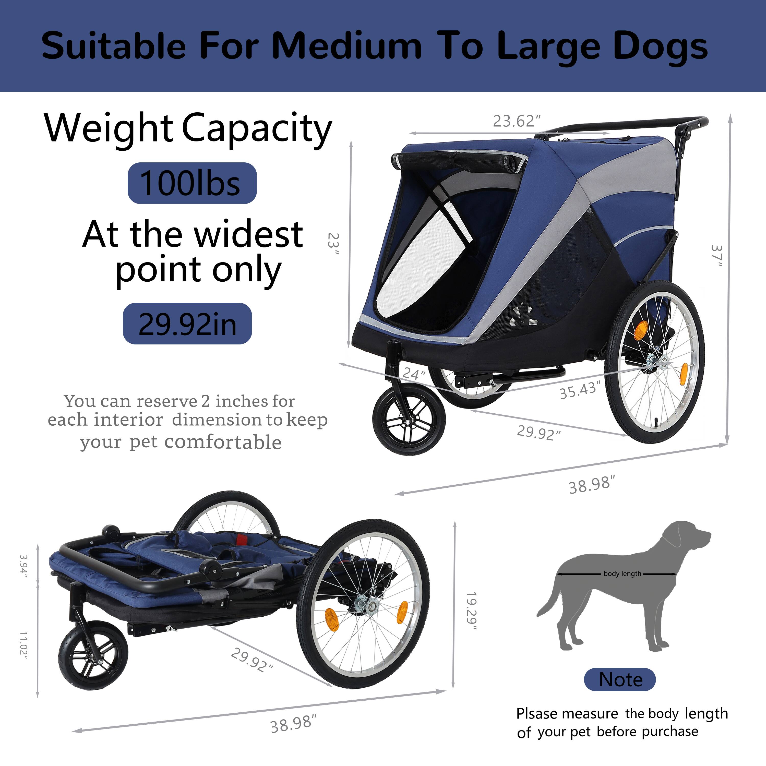 Suitable For Medium To Large Dogs

Weight Capacity  
100lbs  
At the widest point only  
29.92in

You can reserve 2 inches for each interior dimension to keep your pet comfortable

Note  
Please measure the body length of your pet before purchase

Dimensions:  
- 23.62"  
- 35.43"  
- 29.92"  
- 38.98"  
- 11.02"  
- 3.94"  
- 19.29"  
- 38.98"