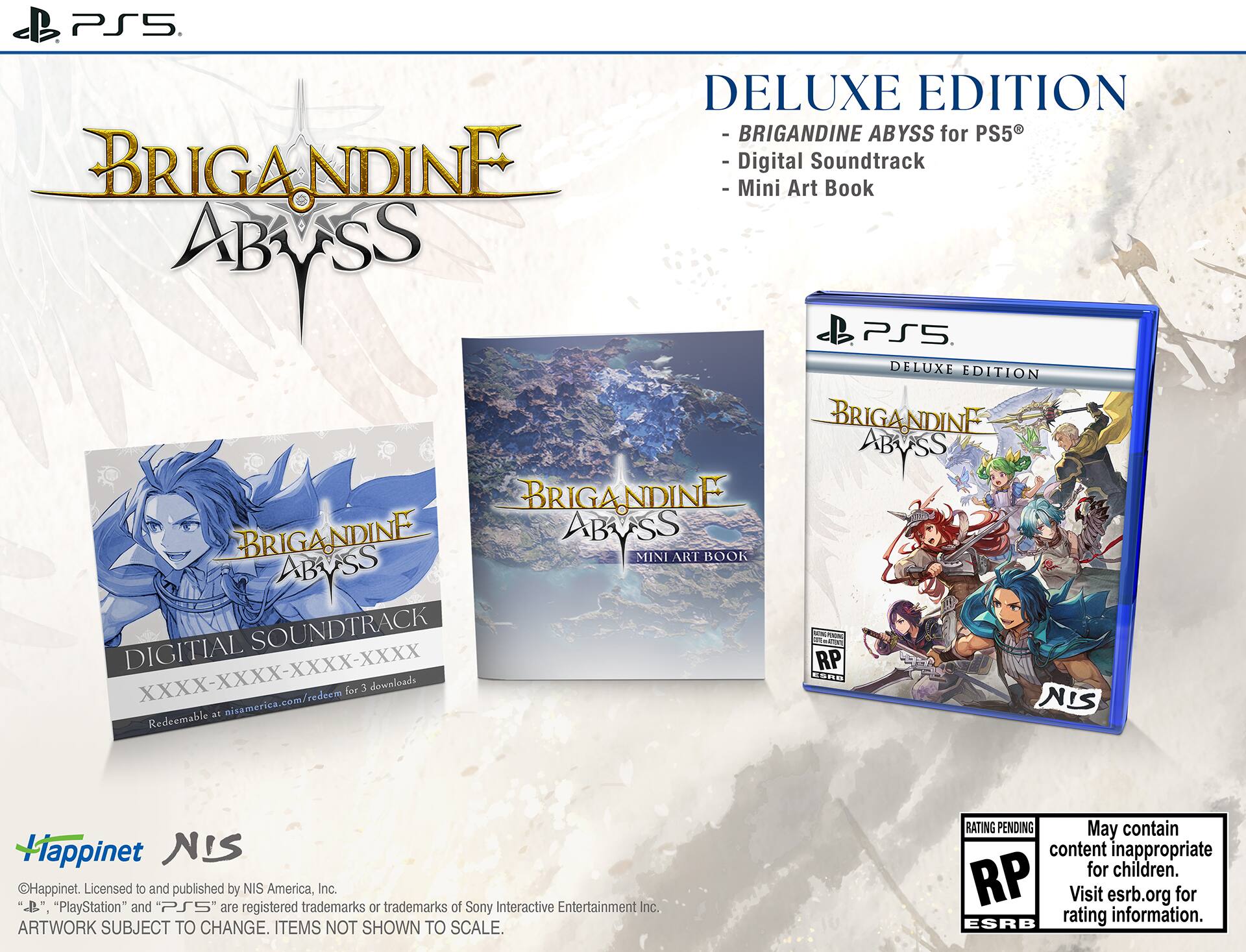 PS5 DELUXE EDITION - BRIGANDINE ABYSS for PS5  
BRIGANDINE - Digital Soundtrack  
Mini Art Book ABYSS  
PS5 DELUXE EDITION BRIGANDINE ABYSS  
BRIGANDINE ABYSS MINI ART BOOK ABYSS DIGITAL SOUNDTRACK  
O M RP XXXX-XXXX-XXXX-XXXX  
nicamerica.com/redeem for 3 downloads  
E NIS Bt Redeemable Hiappinet NIS Happinet.  
Licensed to and published by NIS America, Inc.  
"PlayStation" and PS5 are registered trademarks or trademarks of Sony Interactive Entertainment Inc.  
ARTWORK SUBJECT TO CHANGE. ITEMS NOT SHOWN TO SCALE.  
RATING PENDING May contain content inappropriate for children. RP Visit esrb.org for rating information. ESRB  

DELUXE EDITION  
- BRIGANDINE ABYSS for PS5®  
- Digital Soundtrack  
- Mini Art Book  

BRIGANDINE ABYSS  
DIGITAL SOUNDTRACK  
XXXX-XXXX-XXXX-XXXX  
Redeemable at nisamerica.com/redeem for 3 downloads  

BRIGANDINE ABYSS  
MIN
