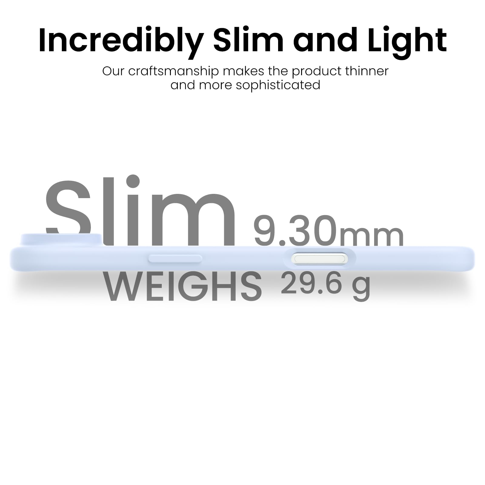 Incredibly Slim and Light

Our craftsmanship makes the product thinner and more sophisticated

Slim 9.30mm

WEIGHS 29.6 g