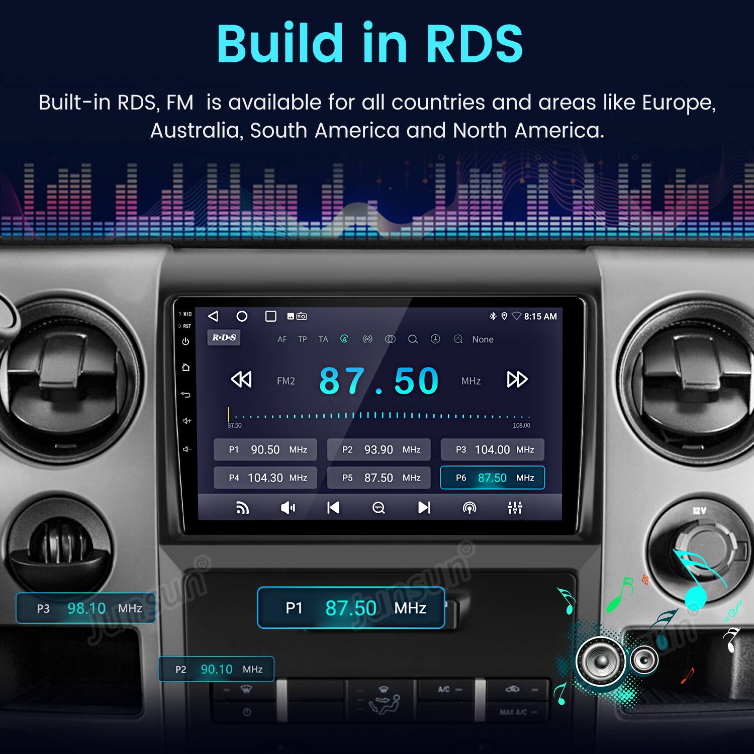 Build in RDS  
Built-in RDS, FM is available for all countries and areas like Europe, Australia, South America and North America.  

- -  
8:15 AM  
R-D-S AF TP TA D .  
None FM2 87.50 MHz  
87.50 SOELDO  
P1 90.50 MHz  
P2 93.90 MHz  
P3 104.00 MHz  
P4 104.30 MHz  
P5 87.50 MHz  
P6 87.50 MHz  
P3 98.10 MHz  
P1 87.50 MHz  
P2 90.10 MHz  
A/C MAX  
A/C BV