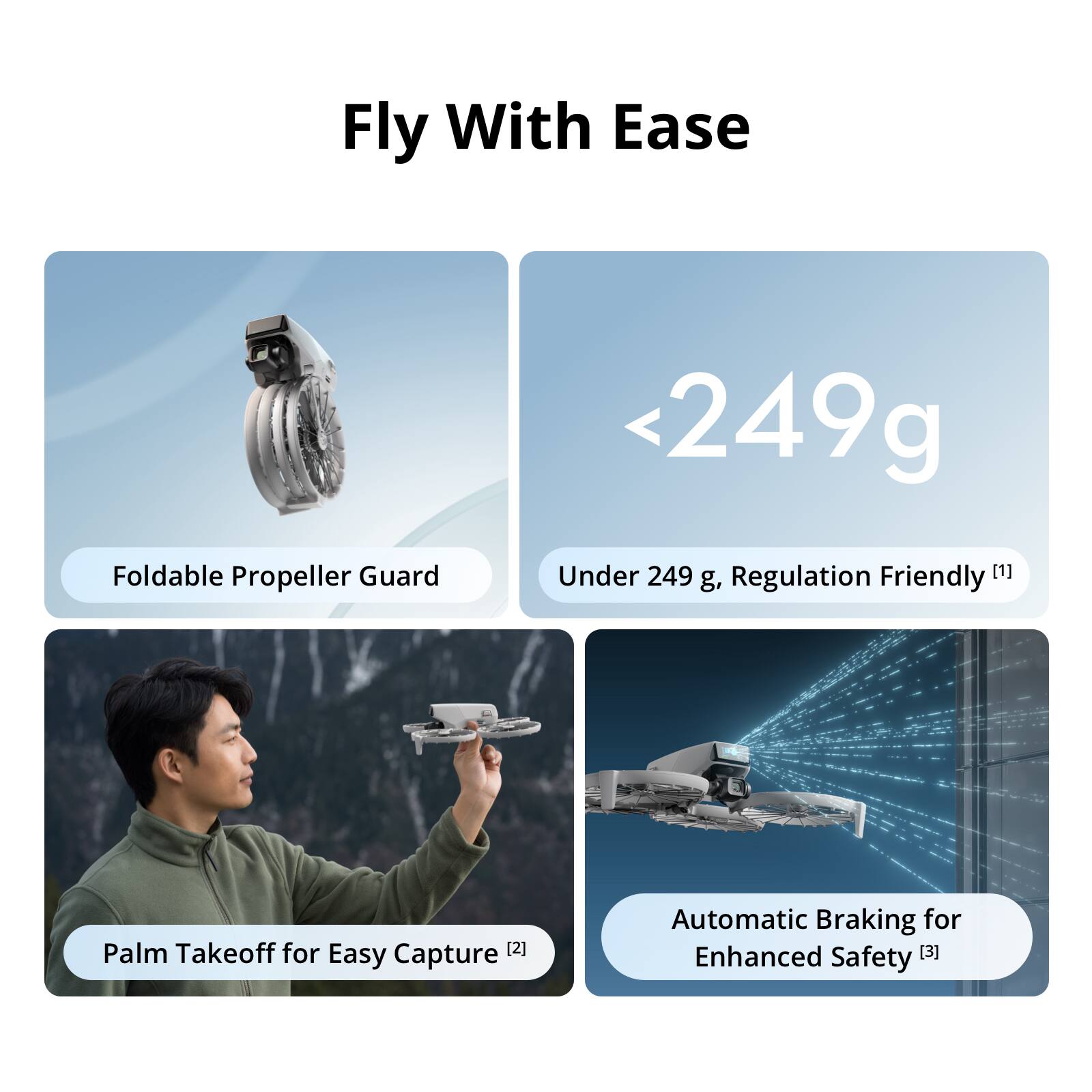 Fly With Ease

- Foldable Propeller Guard
- <249g Under 249 g, Regulation Friendly [1]
- Palm Takeoff for Easy Capture [2]
- Automatic Braking for Enhanced Safety [3]