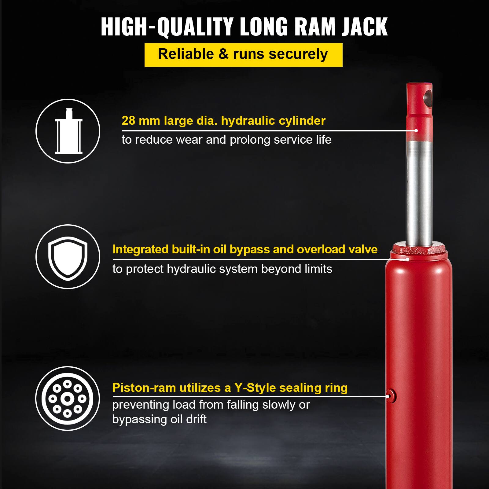 HIGH-QUALITY LONG RAM JACK  
Reliable & runs securely  

- 28 mm large dia. hydraulic cylinder to reduce wear and prolong service life  
- Integrated built-in oil bypass and overload valve to protect hydraulic system beyond limits  
- Piston-ram utilizes a Y-Style sealing ring preventing load from falling slowly or bypassing oil drift