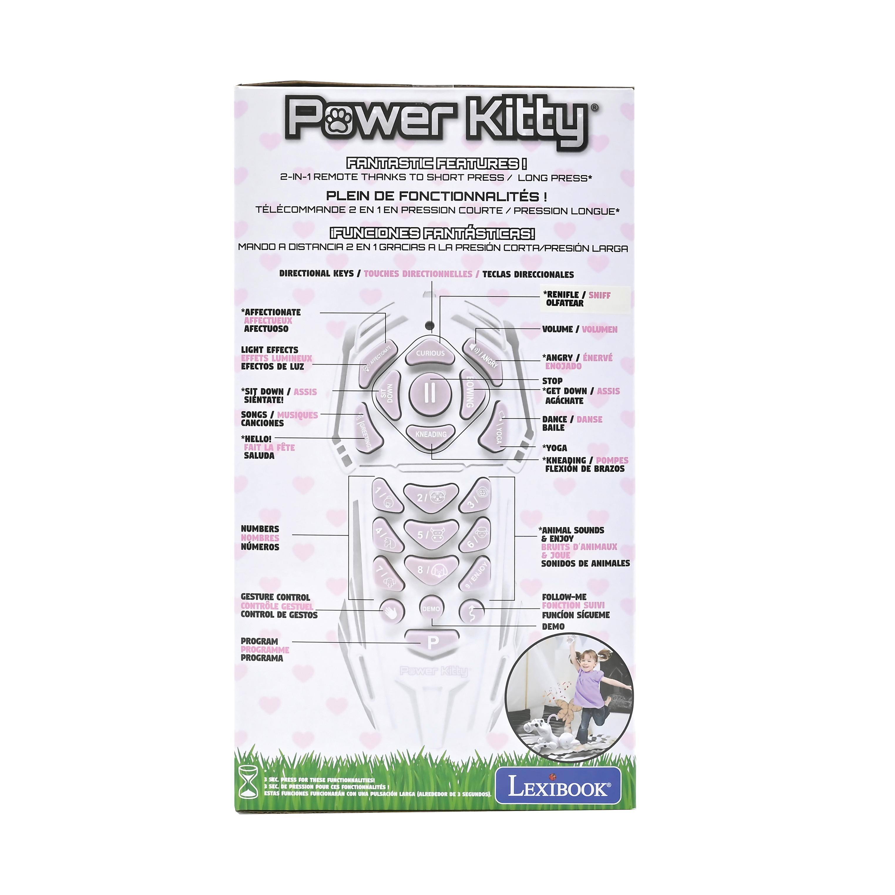Power Kitty  
FANTASTIC FEATURES!  
2-IN-1 REMOTE THANKS TO SHORT PRESS / LONG PRESS  
PLEIN DE FONCTIONNALITÉS !  
TELECOMMANDE 2 EN 1 EN PRESSION COURTE / PRESSION LONGUE  
FUNCIONES FANTÁSTICAS! MANDO A DISTANCIA 2 EN 1 GRACIAS A LA PRESIÓN CORTA / PRESIÓN LARGA  

DIRECTIONAL KEYS / TOUCHES DIRECTIONNELLES / TECLAS DIRECCIONALES  
AFFECTIONATE / AFECTUOSO  
LIGHT EFFECTS / EFFETS LUMINEUX / EFECTOS DE LUZ  
"SIT DOWN" / "ASSIS" / "SIÉNTATE"  
SONGS / MUSIQUES / CANCIONES  
"HELLO!" / "SALUDA"  
"CURIOUS" / "OLFATEAR"  
"ANGRY" / "ENJADO"  
"STOP" / "ARRÊTER" / "PARAR"  
"GET DOWN" / "ASSIS" / "ACACHATE"  
"DANCE" / "DANSE" / "BA