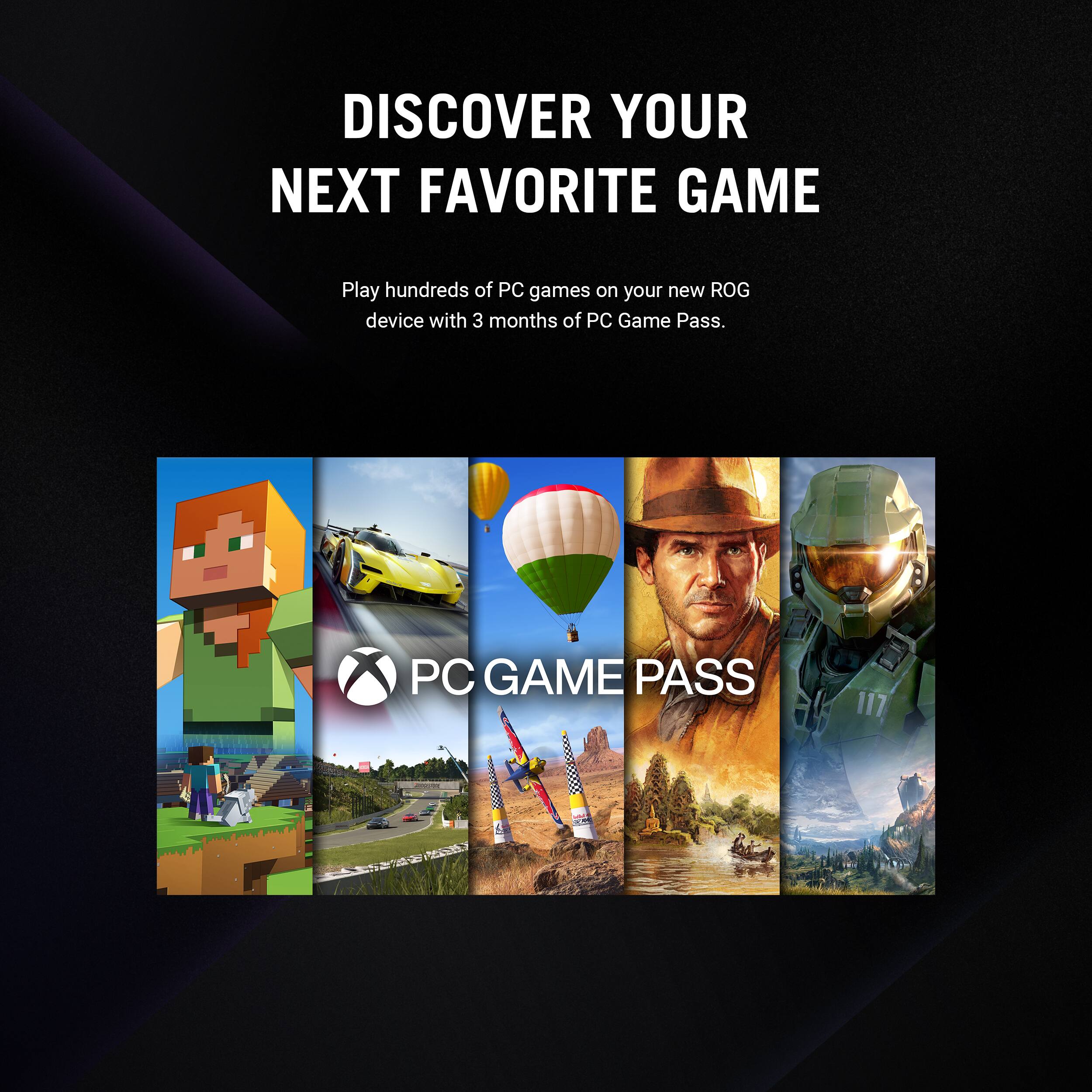 DISCOVER YOUR NEXT FAVORITE GAME Play hundreds of PC games on your new ROG device with 3 months of PC Game Pass. PC GAME PASS 117