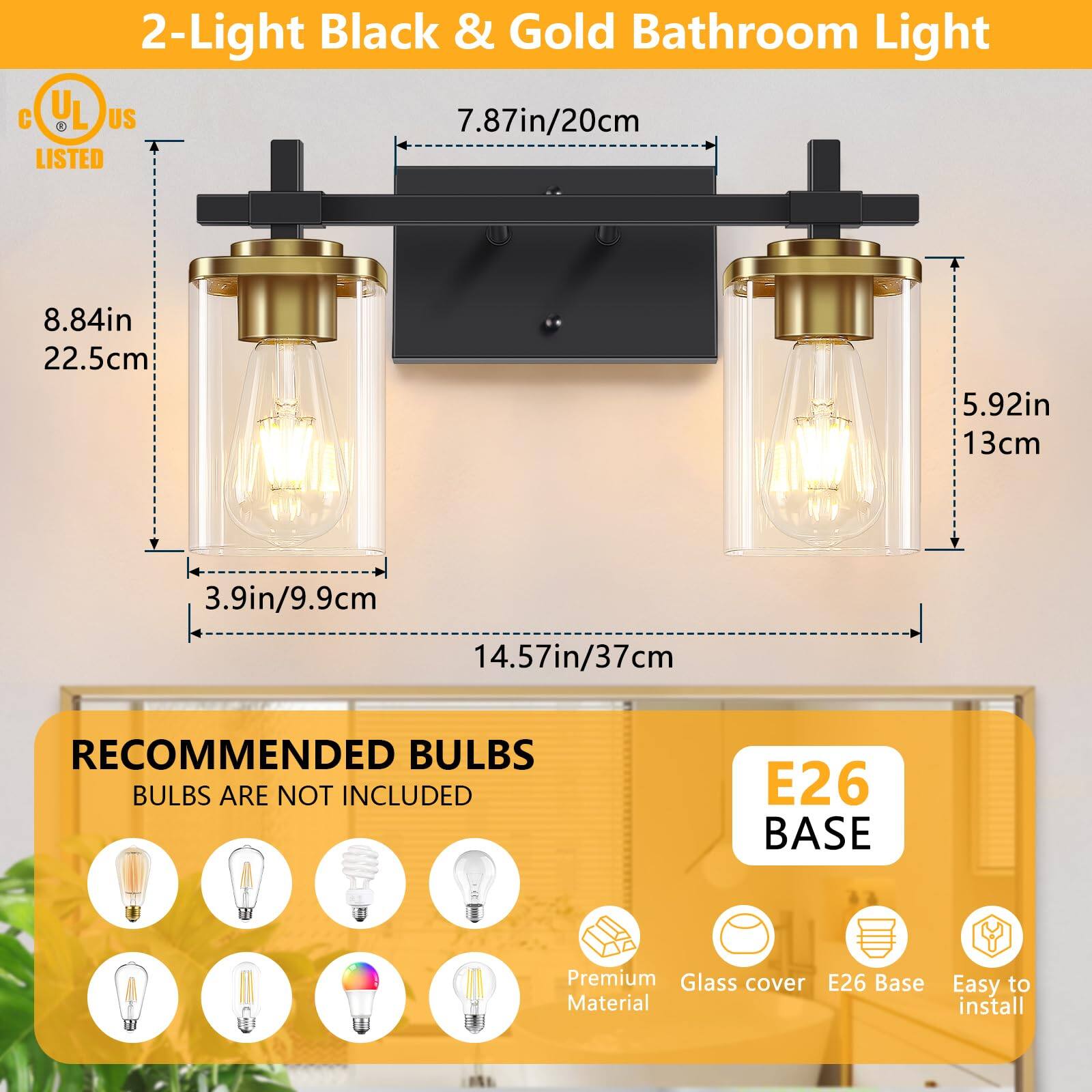 2-Light Black & Gold Bathroom Light

UL LISTED

- 7.87in/20cm
- 8.84in/22.5cm
- 5.92in/13cm
- 3.9in/9.9cm
- 14.57in/37cm

RECOMMENDED BULBS
BULBS ARE NOT INCLUDED

E26 BASE

Premium Glass cover
E26 Base
Easy to install