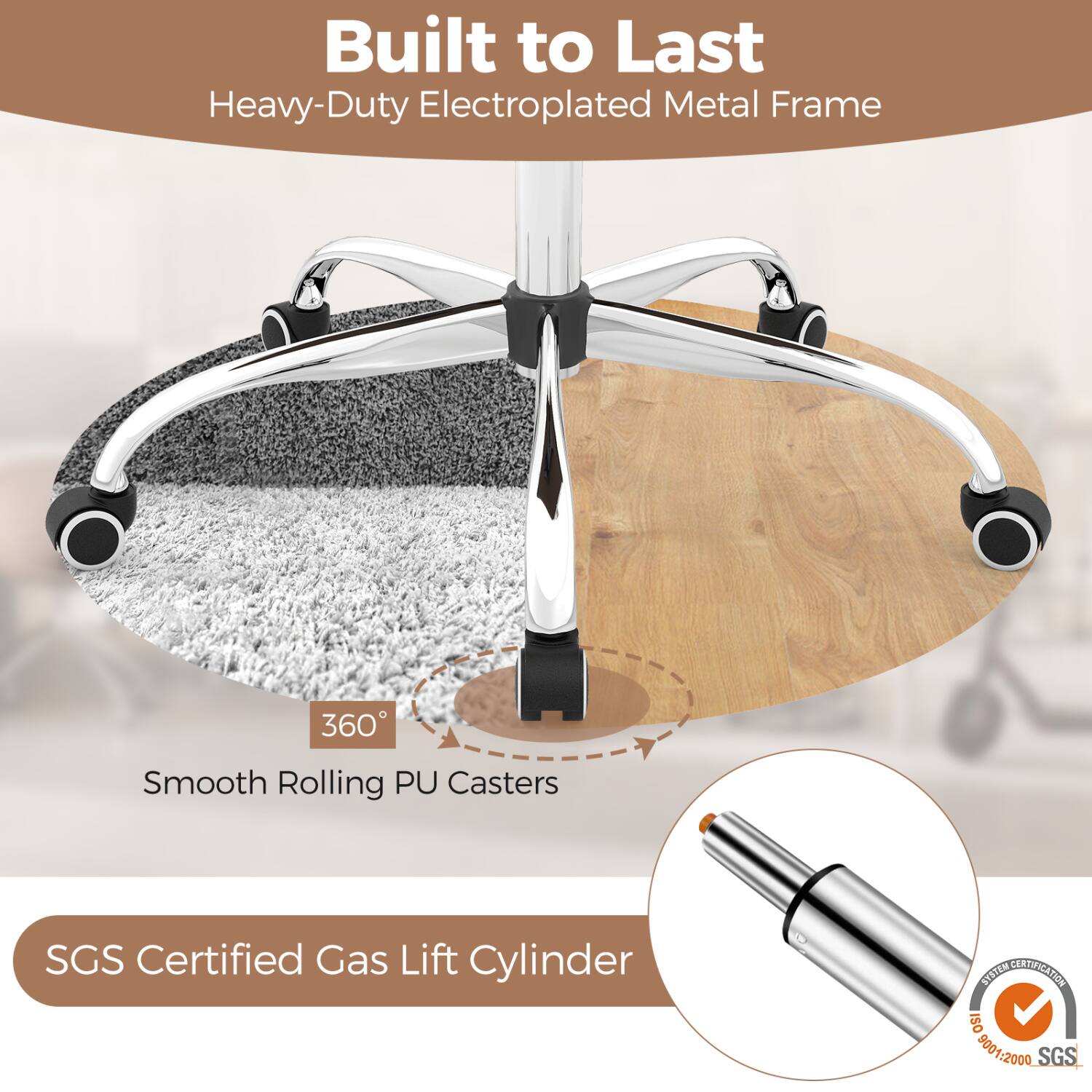 Built to Last  
Heavy-Duty Electroplated Metal Frame

360°  
Smooth Rolling PU Casters

SGS Certified Gas Lift Cylinder

SYSTEM CERTIFICATION  
ISO 9001:2000 SGS