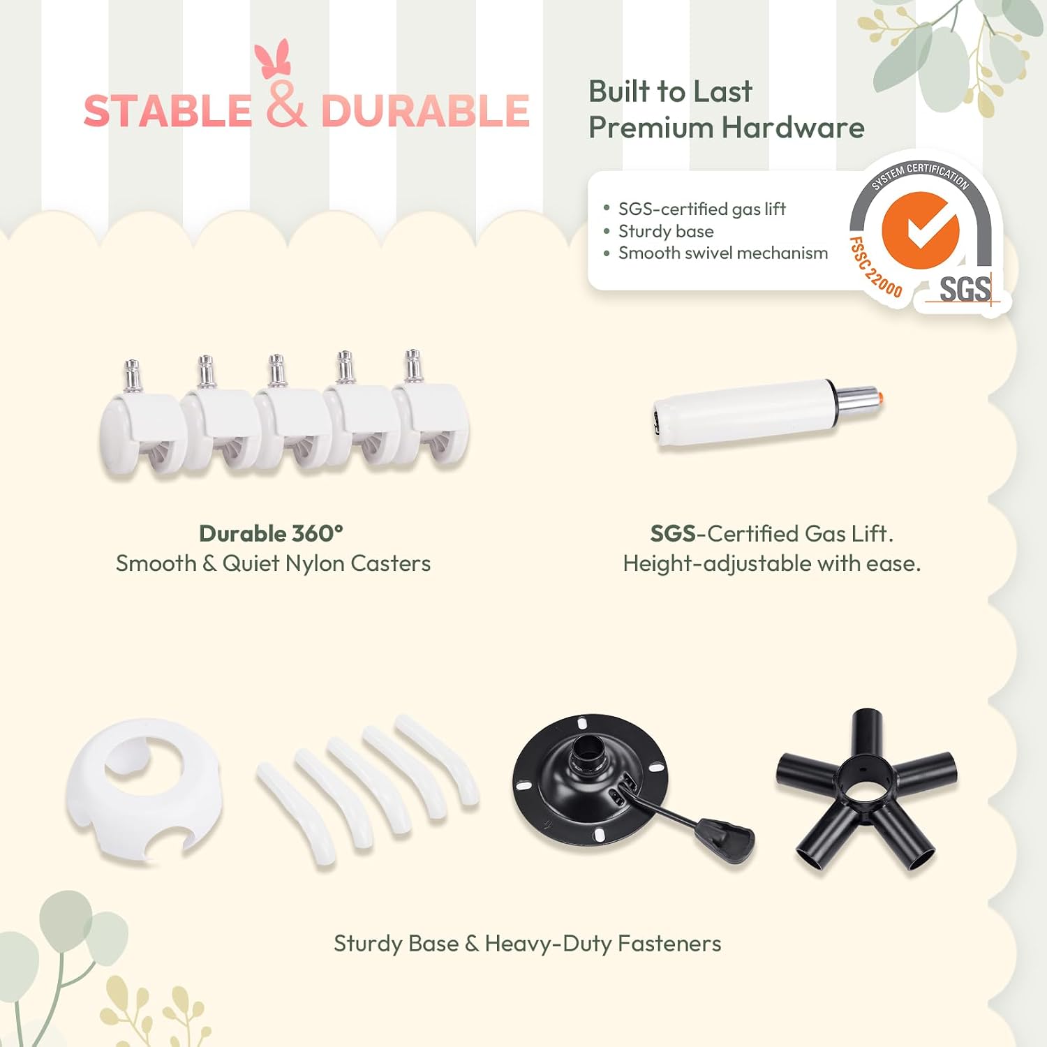Built to Last  
STABLE & DURABLE  
Premium Hardware  

SYSTEM CERTIFICATION  
SGS-certified gas lift  
Sturdy base  
Smooth swivel mechanism  

FSSC 22000  

SGS  

Durable 360°  
Smooth & Quiet Nylon Casters  

SGS-Certified Gas Lift.  
Height-adjustable with ease.  

Sturdy Base & Heavy-Duty Fasteners