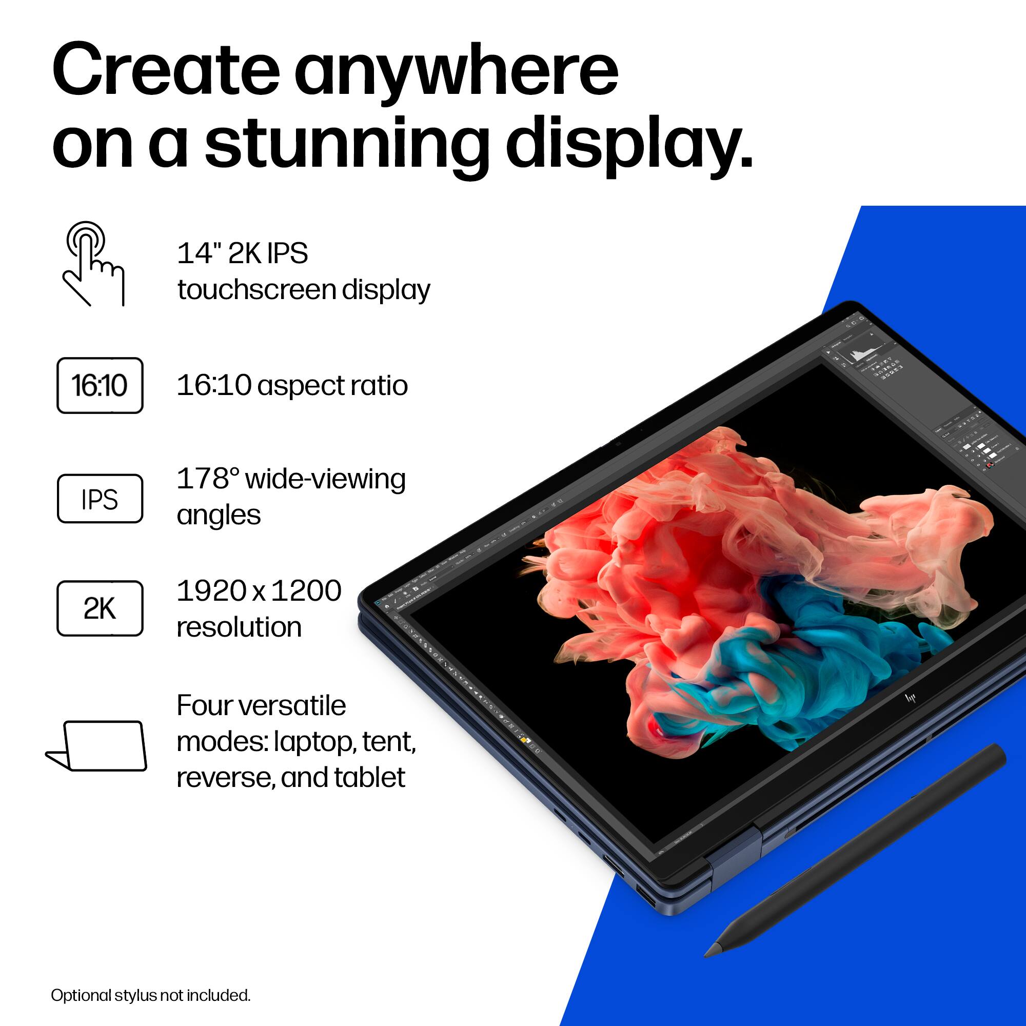 Create anywhere on a stunning display.

- 14" 2K IPS touchscreen display
- 16:10 aspect ratio
- 178° wide-viewing angles
- 2K 1920 x 1200 resolution
- Four versatile modes: laptop, tent, reverse, and tablet
- Optional stylus not included.