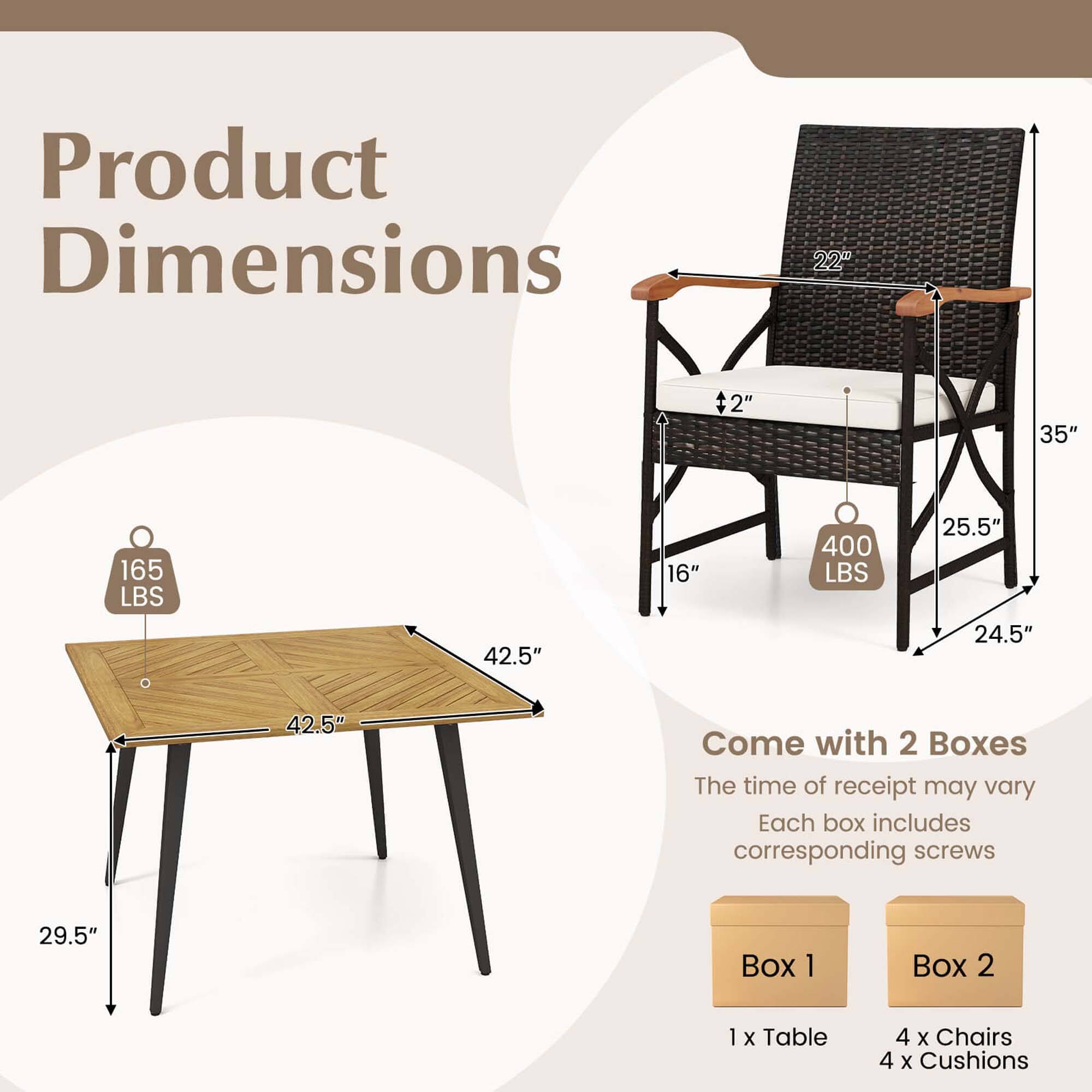 Product Dimensions:
- 22" + 2"
- 35"
- 165 LBS
- 42.5"
- 16"
- 400 LBS
- 25.5"
- 24.5"
- 42.5"

Come with 2 Boxes:
- The time of receipt may vary
- Each box includes corresponding screws

Box 1:
- 1 x Table
- 4 x Chairs
- 4 x Cushions

Box 2:
- 1 x Table
- 4 x Chairs
- 4 x Cushions