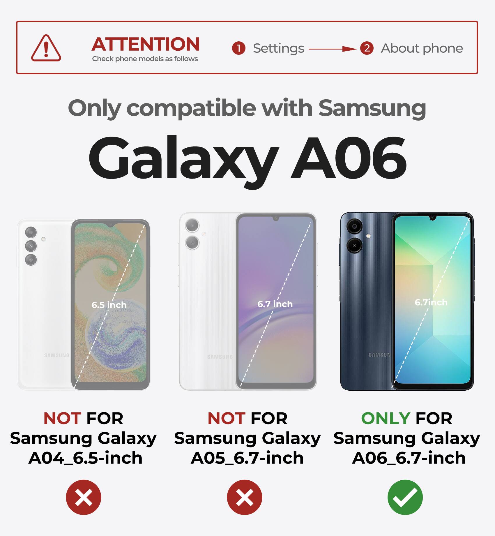 ATTENTION  
Check phone models as follows

1. Settings  
2. About phone

Only compatible with Samsung Galaxy A06

- NOT FOR Samsung Galaxy A04_6.5-inch
- NOT FOR Samsung Galaxy A05_6.7-inch
- ONLY FOR Samsung Galaxy A06_6.7-inch
