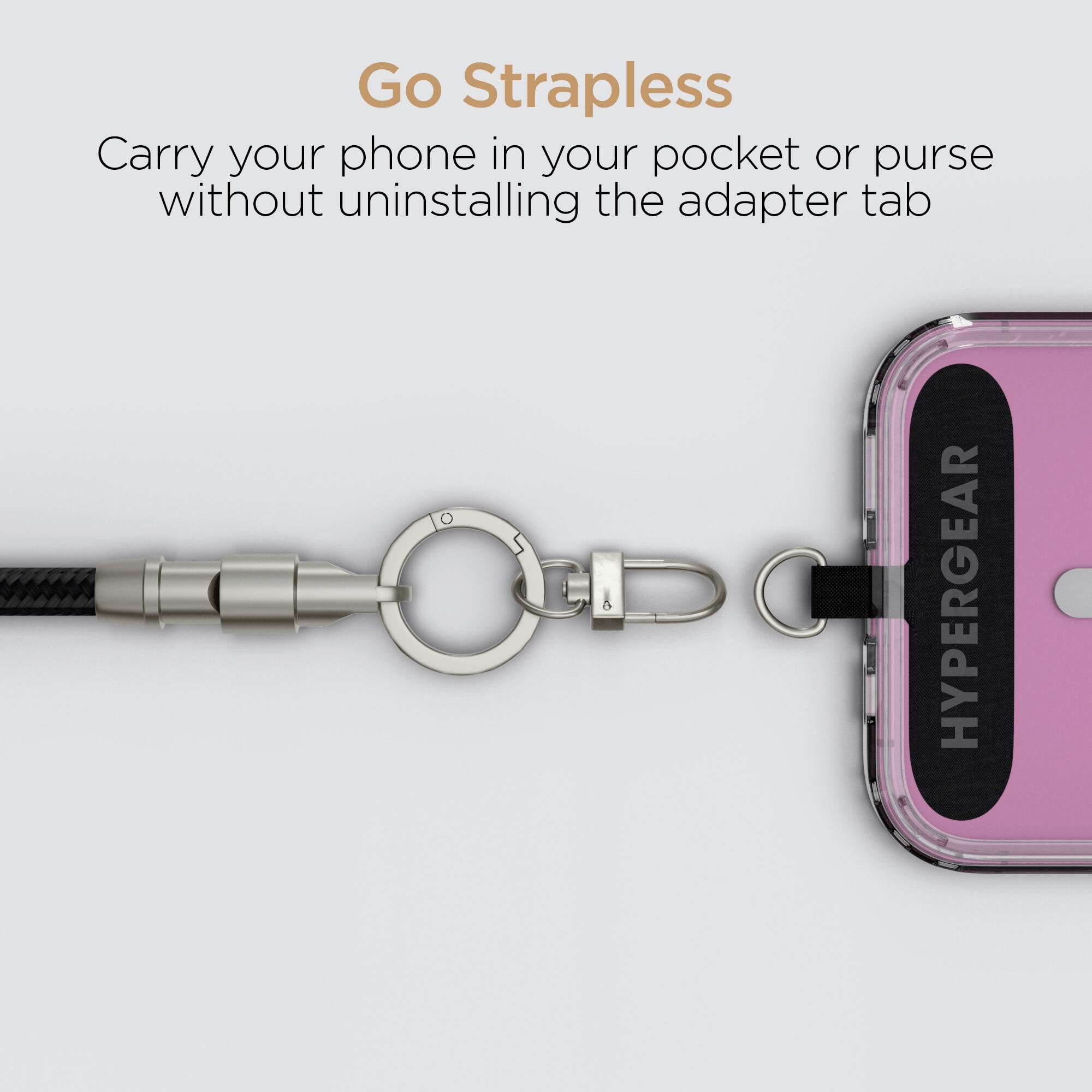 Go Strapless  
Carry your phone in your pocket or purse without uninstalling the adapter tab  
HYPERGEAR