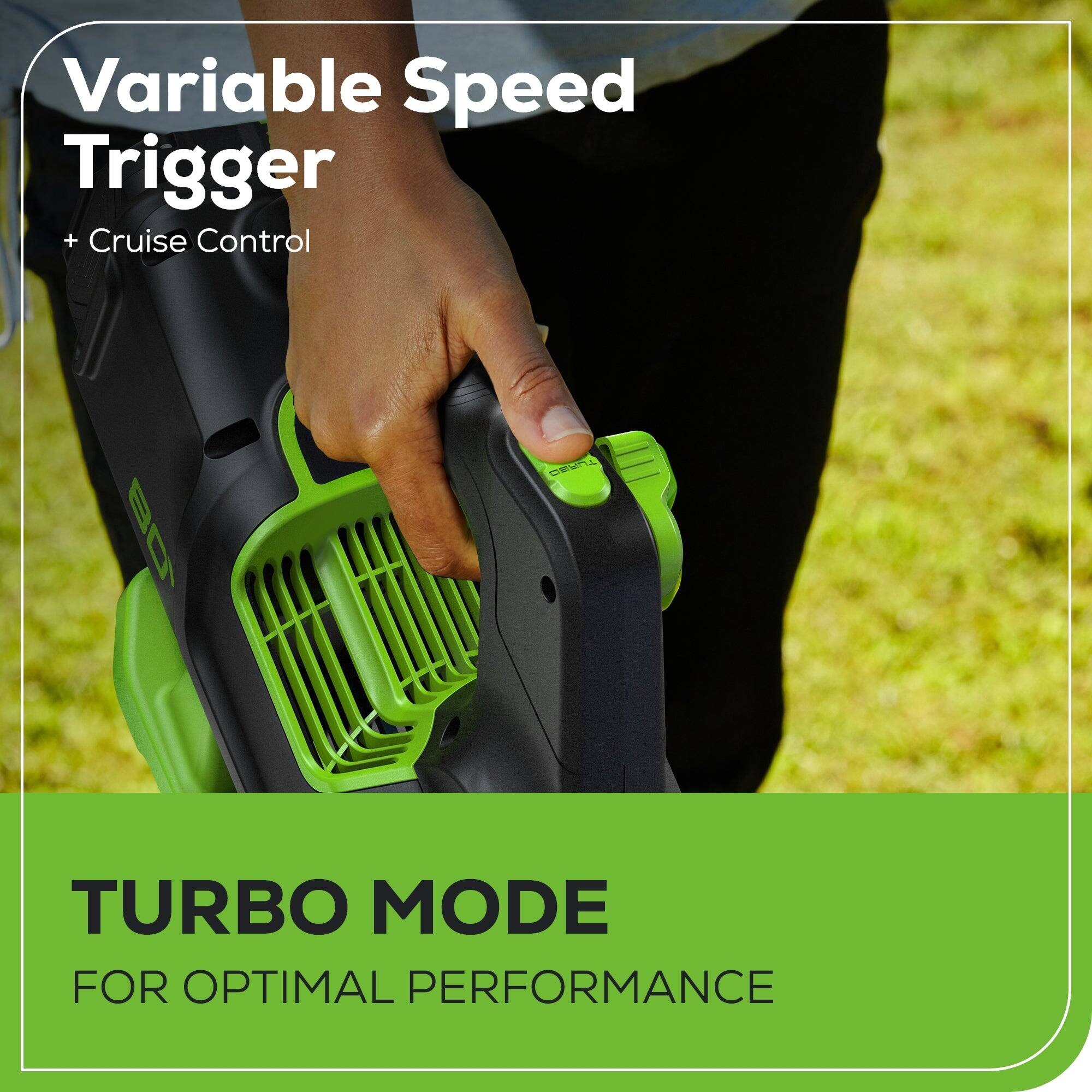 Variable Speed Trigger + Cruise Control  
TURBO MODE FOR OPTIMAL PERFORMANCE