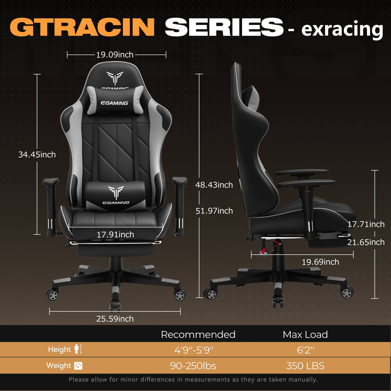 **GTRACING SERIES - exracing**

- **Dimensions:**
  - Seat Height: 19.09 inch
  - Seat Width: 17.91 inch
  - Back Height: 34.45 inch
  - Back Width: 48.43 inch
  - Armrest Height: 51.97 inch
  - Armrest Width: 17.71 inch
  - Base Width: 25.59 inch
  - Base Height: 19.69 inch
  - Base Depth: 21.65 inch

- **Recommended:**
  - Height: 4'9" - 5'9"
  - Weight: 90-250 lbs

- **Max Load:**
  - Height: 6'2"
  - Weight: 350 lbs

*Please allow for minor differences in measurements as they are taken manually.*