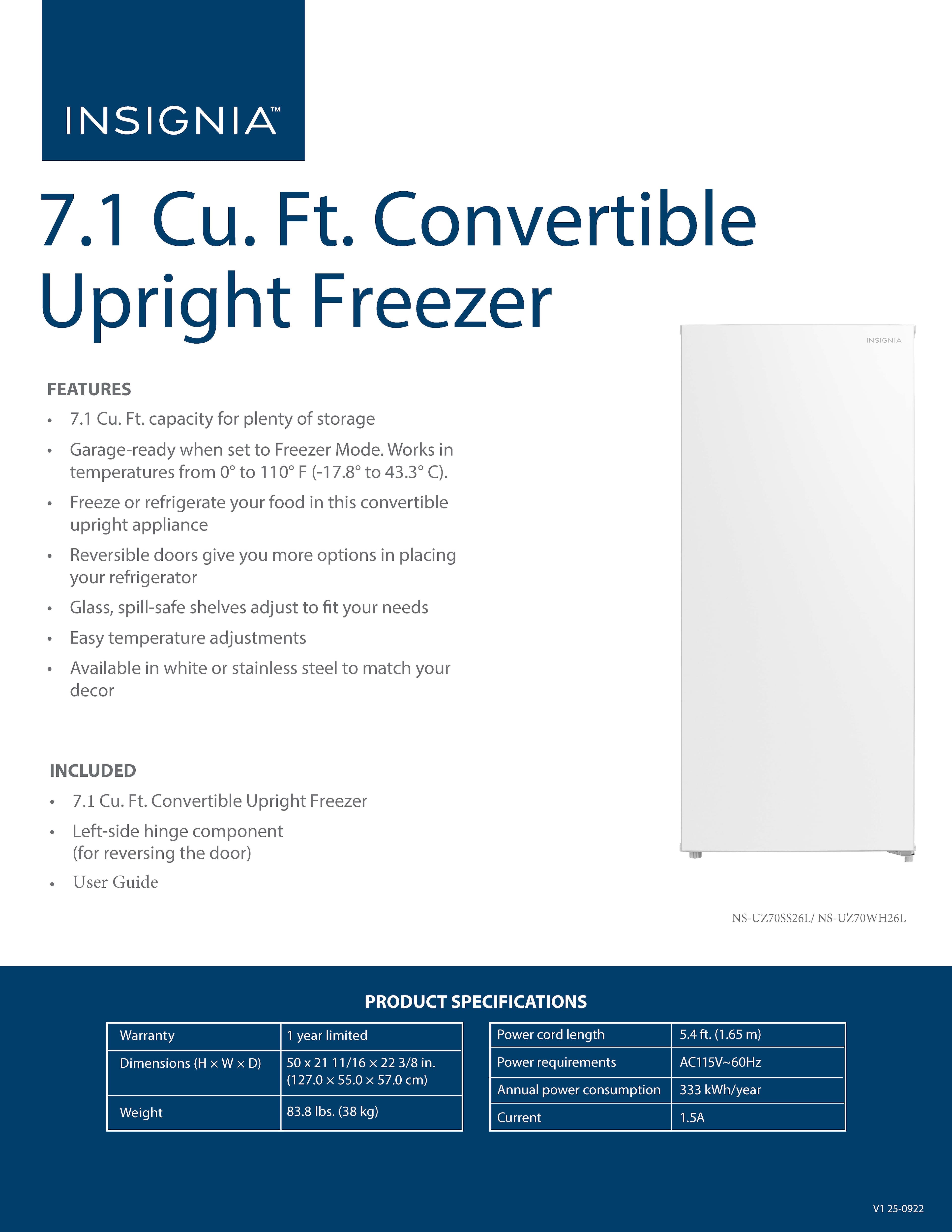 **INSIGNIA™**
**7.1 Cu. Ft. Convertible Upright Freezer**
**FEATURES**
- 7.1 Cu. Ft. capacity for plenty of storage
- Garage-ready when set to Freezer Mode. Works in temperatures from 0° to 110° F (-17.8° to 43.3° C).
- Freeze or refrigerate your food in this convertible upright appliance
- Reversible doors give you more options in placing your refrigerator
- Glass, spill-safe shelves adjust to fit your needs
- Easy temperature adjustments
- Available in white or stainless steel to match your decor
**INCLUDED**
- 7.1 Cu. Ft. Convertible Upright Freezer
- Left-side hinge component (for reversing the door)
- User Guide
**PRODUCT SPECIFICATIONS**
- Warranty: 1 year limited
- Dimensions (H x W x D): 50 11/16 x 22 3/8 in. (127.0 x 55.0 x 57.0 cm)
- Weight: 83.8 lbs. (38 kg)
- Power cord length: 5.4 ft