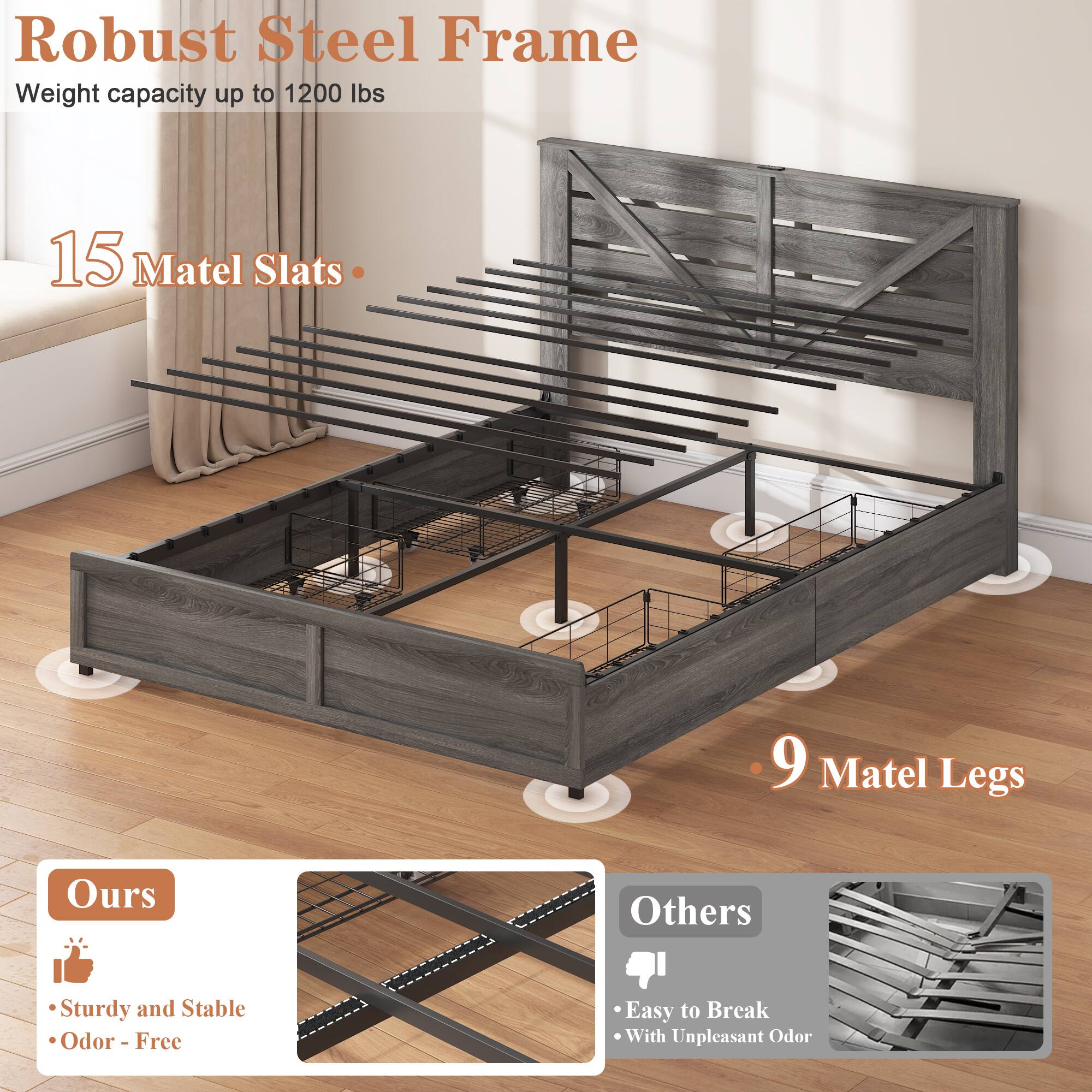 Robust Steel Frame  
Weight capacity up to 1200 lbs  

15 Matel Slats  

9 Matel Legs  

Ours  
- Sturdy and Stable  
- Odor - Free  

Others  
- Easy to Break  
- With Unpleasant Odor