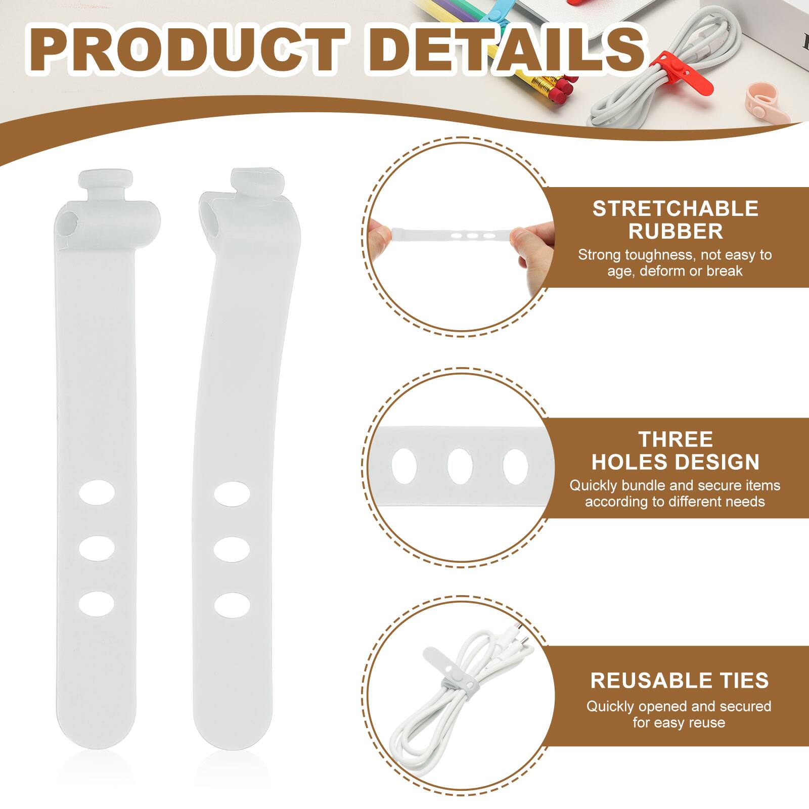 PRODUCT DETAILS

STRETCHABLE RUBBER  
Strong toughness, not easy to age, deform or break

THREE HOLES DESIGN  
Quickly bundle and secure items according to different needs

REUSABLE TIES  
Quickly opened and secured for easy reuse