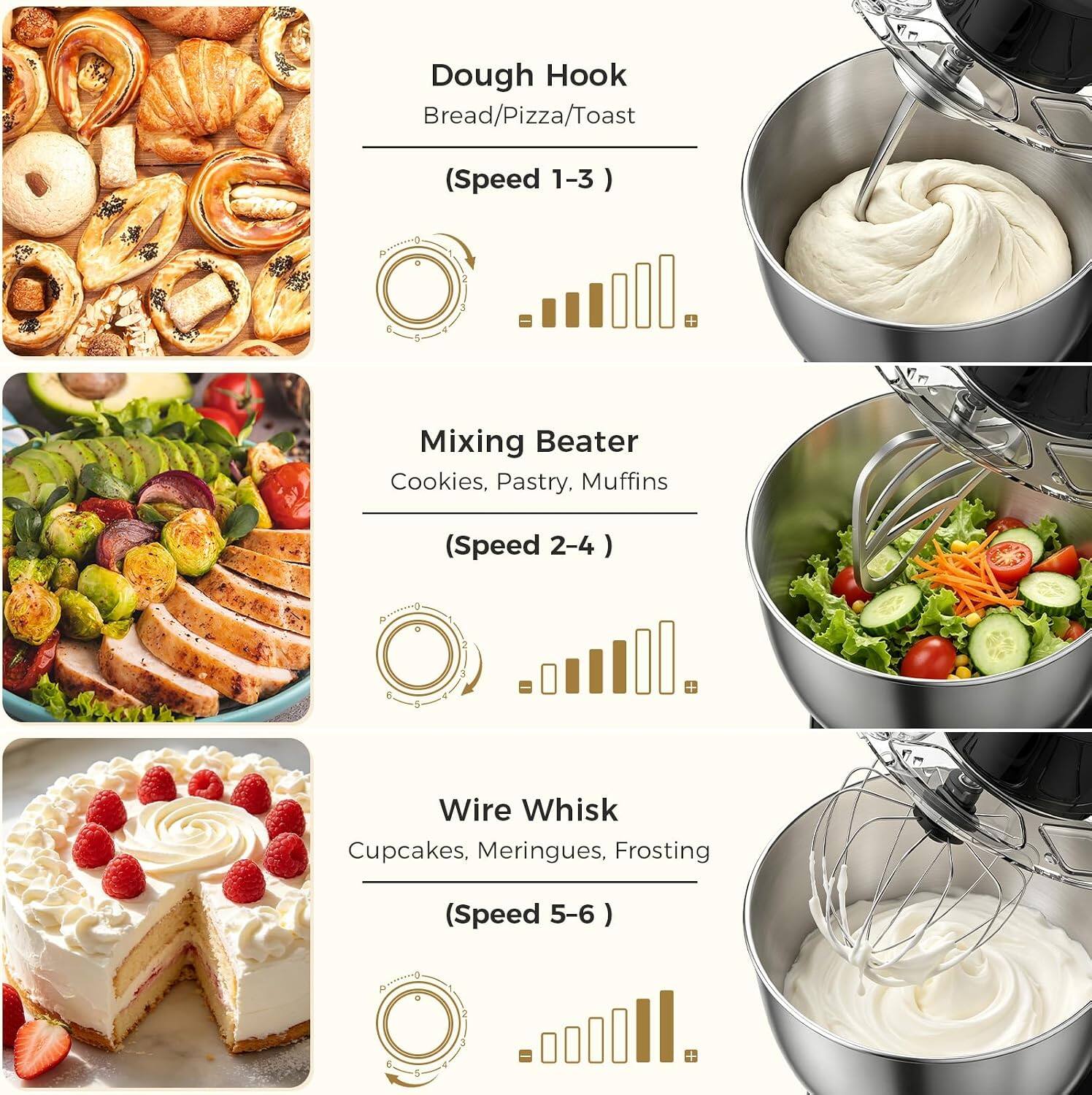 Dough Hook  
Bread/Pizza/Toast  
(Speed 1-3)

Mixing Beater  
Cookies, Pastry, Muffins  
(Speed 2-4)

Wire Whisk  
Cupcakes, Meringues, Frosting  
(Speed 5-6)