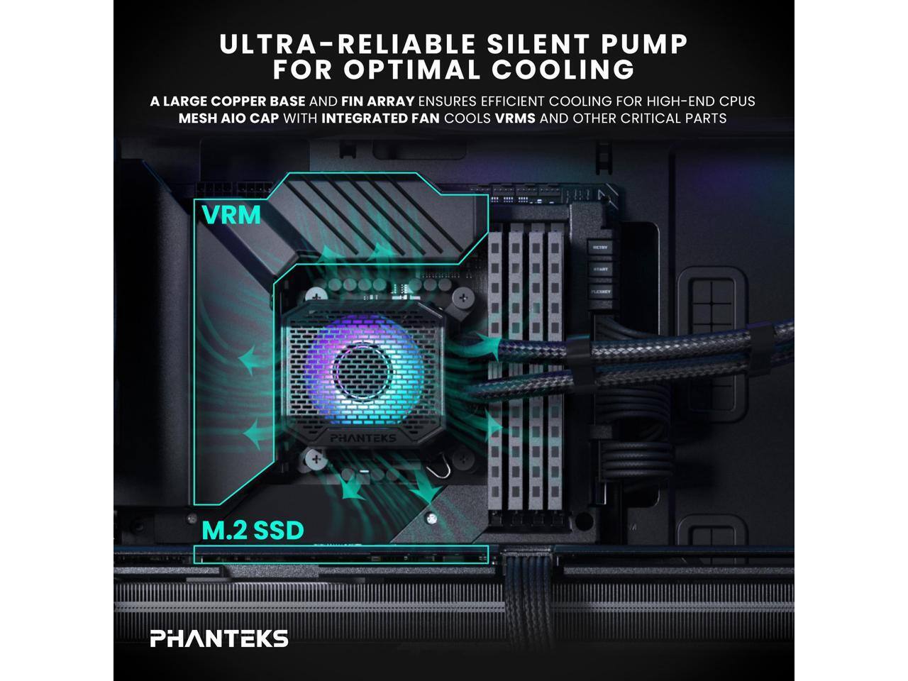 ULTRA-RELIABLE SILENT PUMP FOR OPTIMAL COOLING

A LARGE COPPER BASE AND FIN ARRAY ENSURES EFFICIENT COOLING FOR HIGH-END CPUS

MESH AIO CAP WITH INTEGRATED FAN COOLS VRMS AND OTHER CRITICAL PARTS

VRM

M.2 SSD

PHANTEKS