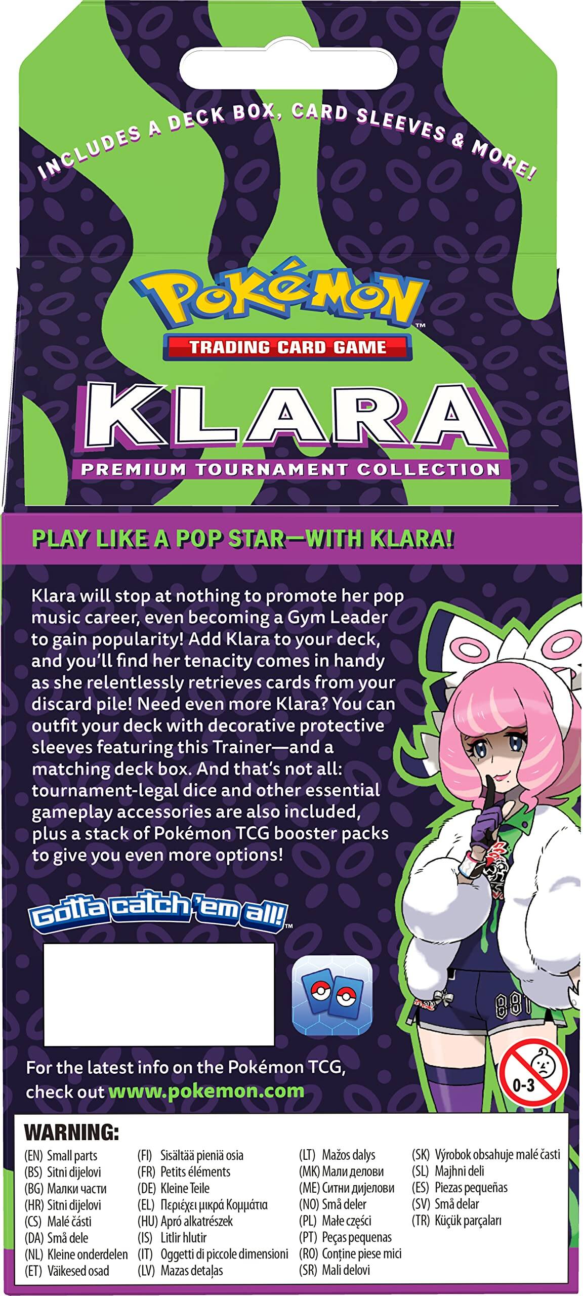INCLUDES A DECK BOX, CARD SLEEVES & MORE!

POKÉMON TRADING CARD GAME

KLARA PREMIUM TOURNAMENT COLLECTION

PLAY LIKE A POP STAR—WITH KLARA!

Klara will stop at nothing to promote her pop music career, even becoming a Gym Leader to gain popularity! Add Klara to your deck, and you'll find her tenacity comes in handy as she relentlessly retrieves cards from your discard pile! Need even more Klara? You can outfit your deck with decorative protective sleeves featuring this Trainer—and a matching deck box. And that's not all: tournament-legal dice and other essential gameplay accessories are also included, plus a stack of Pokémon TCG booster packs to give you even more options!

Gotta catch 'em all!

For the latest info on the Pokémon TCG, check out pokemon.com

WARNING: Small parts (FI) Sislt pieni osia (LT) Mazos dalys (SK) Vyrobok obsahuje malé časti (BS) Sitni dijelovi (FR) Petits éléments (BG) Kleine Teile (DE) Piezas pequeñas (ES) Sitni dijelovi (HR) Sma deler (NO