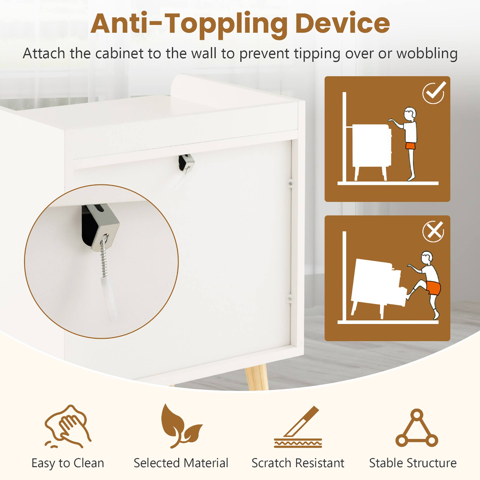 Anti-Toppling Device: Attach the cabinet to the wall to prevent tipping over or wobbling.

Features:
- Easy to Clean
- Selected Material
- Scratch Resistant
- Stable Structure