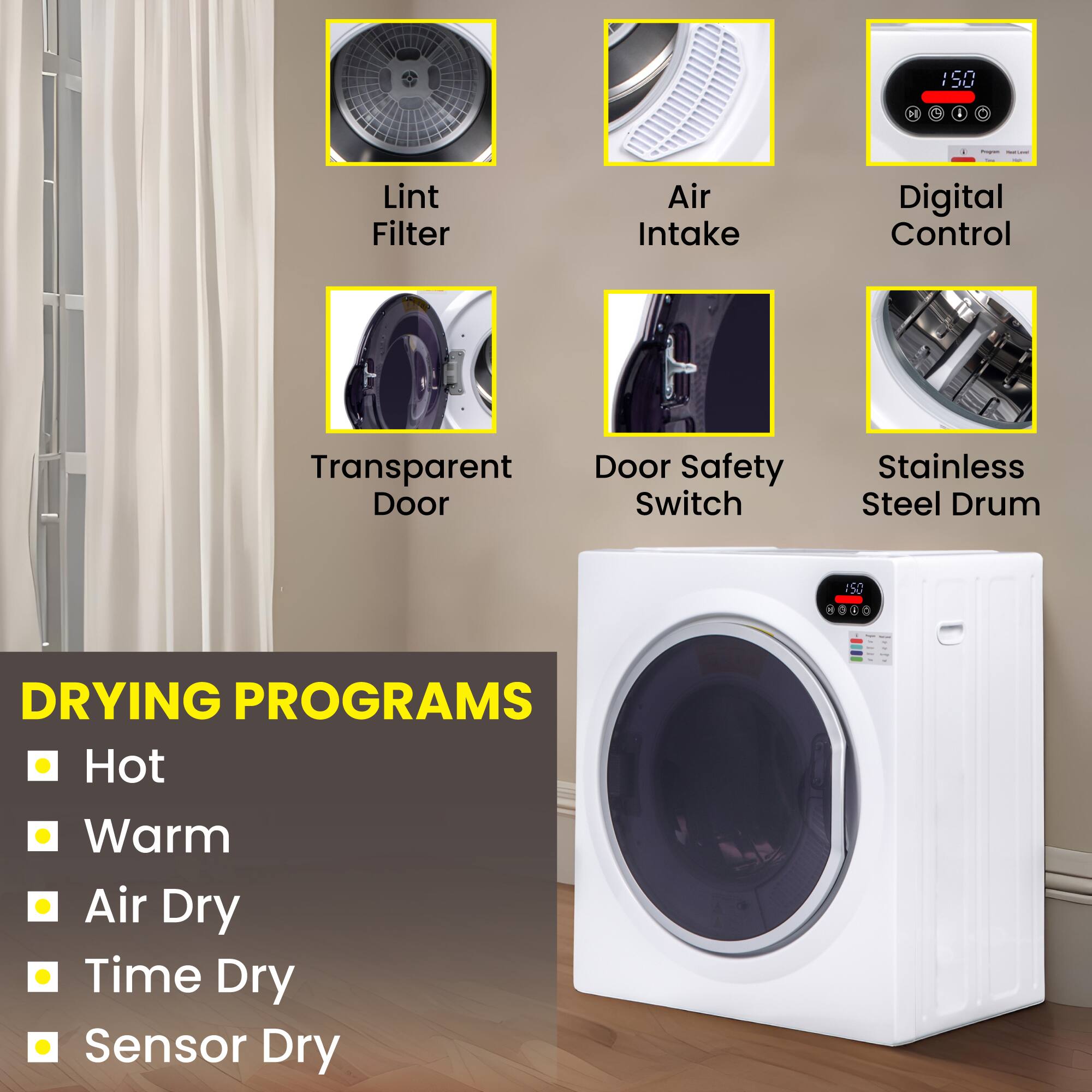 - Lint Filter
- Air Intake
- Digital Control
- Transparent Door
- Door Safety Switch
- Stainless Steel Drum

DRYING PROGRAMS
- Hot
- Warm
- Air Dry
- Time Dry
- Sensor Dry
