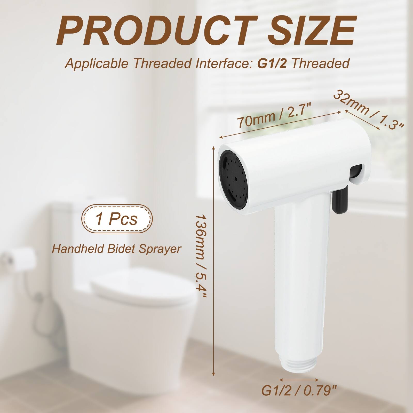 PRODUCT SIZE  
Applicable Threaded Interface: G1/2 Threaded  
70mm / 2.7"  
32mm / 1.3"  
136mm / 5.4"  
1 Pcs Handheld Bidet Sprayer  
G1/2 / 0.79"