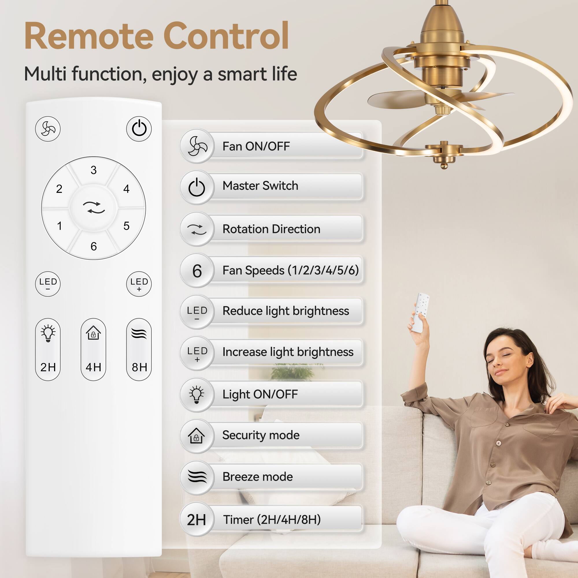Remote Control
Multi function, enjoy a smart life
Fan ON/OFF
Master Switch
Rotation Direction
Fan Speeds (1/2/3/4/5/6)
LED Reduce light brightness
LED Increase light brightness
Light ON/OFF
Security mode
Breeze mode
Timer (2H/4H/8H)