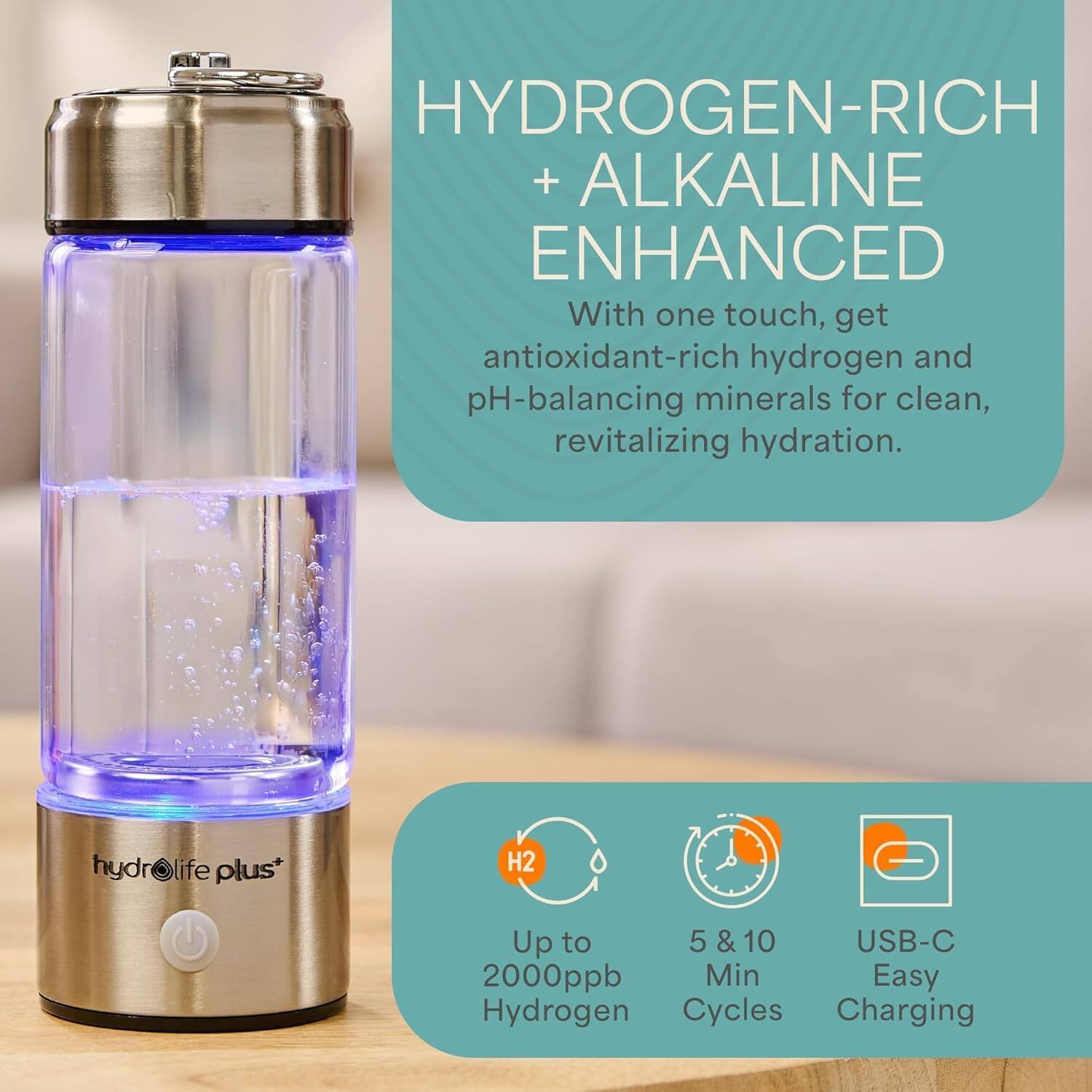 HYDROGEN-RICH + ALKALINE ENHANCED  
With one touch, get antioxidant-rich hydrogen and pH-balancing minerals for clean, revitalizing hydration.  

hydr life plus*  
H2 Up to 5 & 10 USB-C 2000ppb Min Easy Hydrogen Cycles Charging