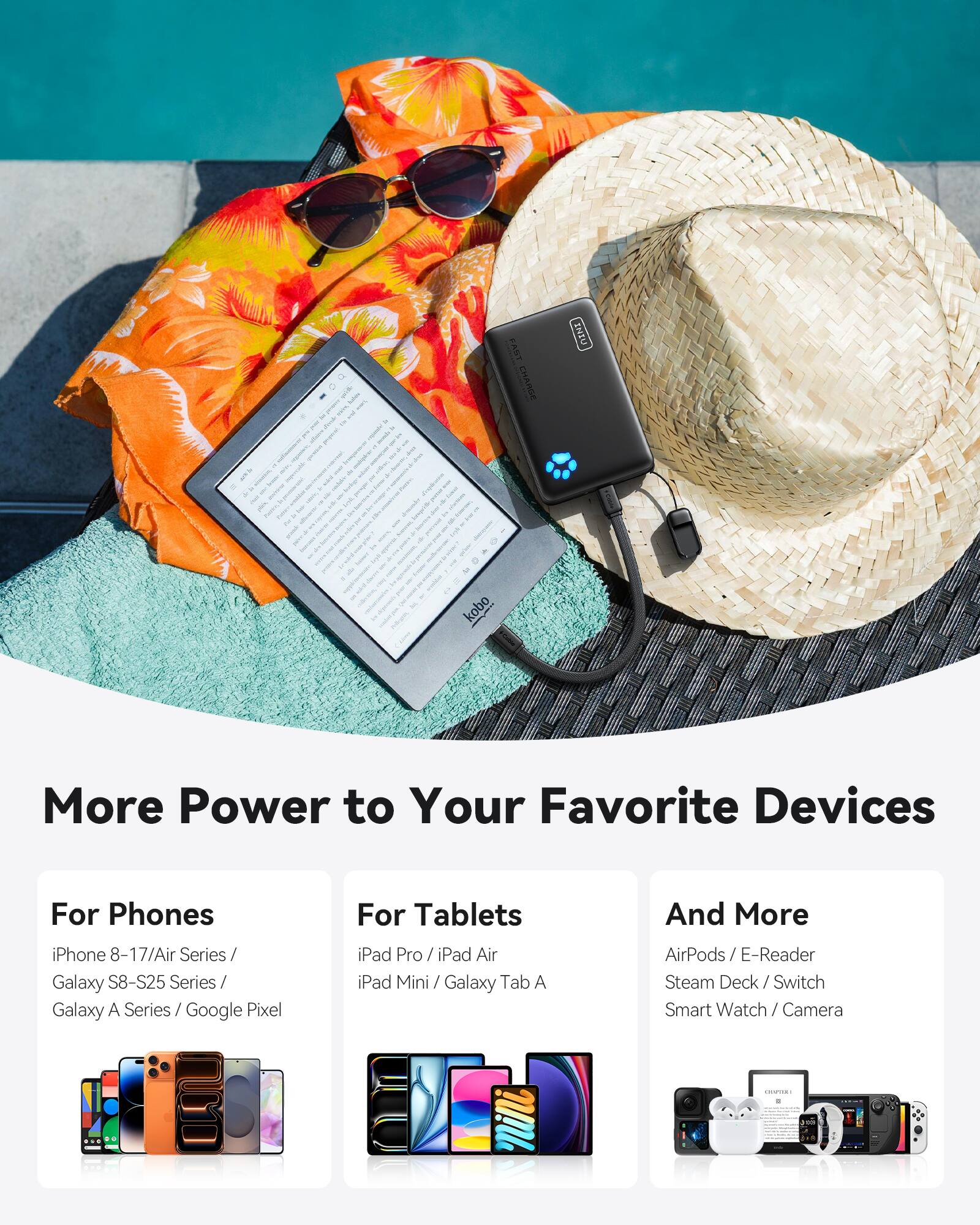 More Power to Your Favorite Devices

For Phones  
iPhone 8-17/Air Series / Galaxy S8-S25 Series / Galaxy A Series / Google Pixel

For Tablets  
iPad Pro / iPad Air / iPad Mini / Galaxy Tab A

And More  
AirPods / E-Reader / Steam Deck / Switch / Smart Watch / Camera